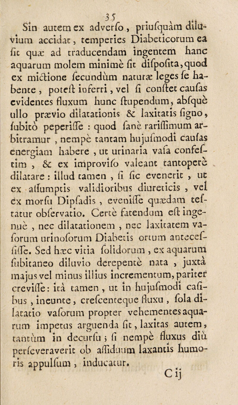 Sin autem ex adverfo , priufquatn dilu¬ vium accidac, temperies Diabeticorum ea iic quae ad traducendam ingentem hanc aquarum molem minime fit difpofita,quod ex mictione fecundum naturas leges fe ha¬ bente , poteft io ferri, vel fi confiet caufas evidentes fluxum hunc ftupendum, abfque ullo praevio dilatationis & laxitatis figno* fubitb peperifle : quod fane rariffimum ar¬ bitramur , nempe tantam hujufmodi caufas energiam habere , ut urinaria vafa confef- cim , &c ex improvifo valeant tantopere dilatare : illud tamen , fi fic evenerit , uc ex alfumptis validioribus diureticis , vel ex morfu Dipfadis , eveoifle quasdam tef- tatur obiervatio. Certe fatendum cft inge¬ nue , nec dilatationem , nec laxitatem va- forum urinoforiim Diabetis ortum antecef- fiile. Sed hxc vitia (olidorum , ex aquarum fubitaneo diluvio derepente nata , juxta majus vel minus illius incrementum, pariter crevifle: ita tamen , ut in hujufmodi cafi- bus , ineunce, crefcenteque fluxu , fola di¬ latatio vaforum propter vehementes aqua¬ rum impetas arguenda fit, laxitas autem, tantum in decurfu 5 fi nempe fluxus diu perfeveraverit ob affidcium laxantis humo¬ ris appulfum , inducatur»