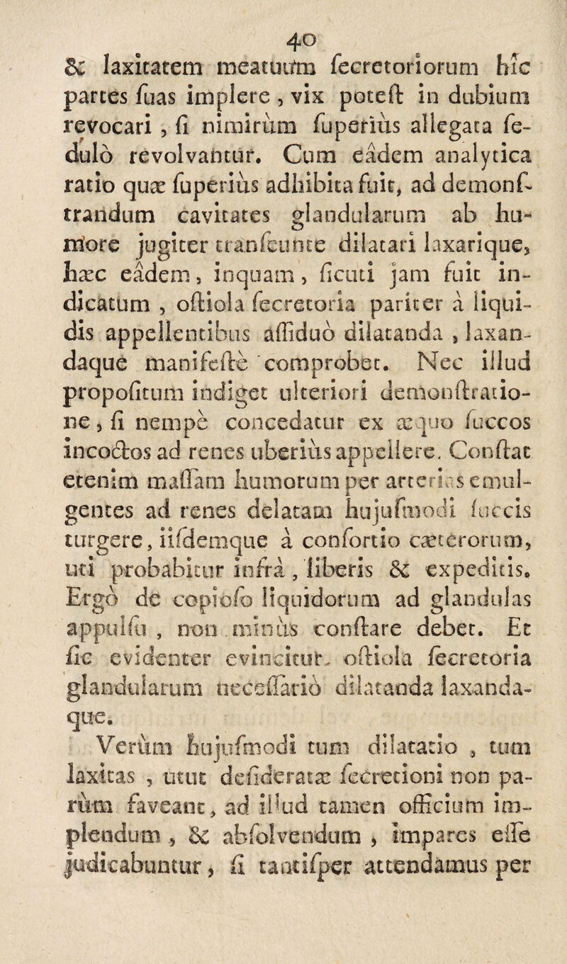 4° 8c laxitatem meatuum feeretoriorum hic parces fuas implere , vix poteft in dubium revocari , fi nimirum fuperius allegata fe- dulo revolvantur. Cum eadem analytica ratio qux fuperius adhibita fuit, ad demon fi trandum cavitates glandularum ab lui- rriore jugiter tranfeunte dilatari laxarique5 hxc eadem, inquam, fictiti jam fuit in¬ dicatum , oftiola feeretoria pariter a liqui¬ dis appellentibus aflidub dilatanda 5 laxan- daque manifefie comprobet. Nec illud propofitum indiget ulteriori uemonftratio- ne, fi nempe concedatur ex ce quo /uccos incoctos ad renes uberius appellere. Confiat etenim maflara humorum per arterias emul¬ gentes ad renes delatam hujufmodi foccis turgere, iifdemque a confortio ceterorum, uti probabitur infra, liberis & expeditis. Ergo de copiofo liquidorum ad glandulas appulfu , non minus conftare debet. Et fic evidenter evincitur, oftiola feeretoria glandularum tiecefiario dilatanda laxanda- que. Verum hujufmodi cum dilatatio , tum laxitas , utut defineratx fecretioni non pa¬ rum faveant, ad illud tamen officium im¬ plendum 5 & abfolvendutn , impares effie judicabuntur, fi caotifper attendamus per