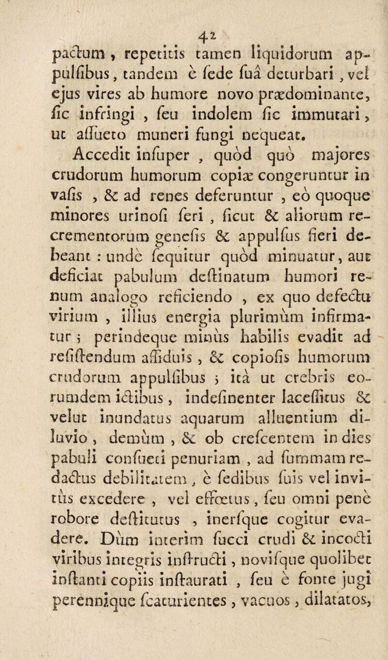 4 ^ pactum , repetitis tamen liquidorum ap- pulfibus, tandem e fede fua deturbari , ve! ejus vires ab humore novo prxdominante, fic infringi , feu indolem fic immutari, uc aflueto muneri fungi nequeat. Accedit infuper , quod quo majores crudorum humorum copiae congeruntur in vafis > <k ad renes deferuntur , eo quoque minores urinofi feri , ficut & aliorum re¬ crementorum genefis & appulfus fieri de¬ beant : unde fcquitur quod minuatur, aue deficiat pabulum dedinatum humori re¬ num analogo reficiendo , ex quo defectu virium , illius energia plurimum infirma¬ tur ; perindeque miniis habilis evadit ad relidendum afliduis , & copiofis humorum crudorum appulfibus 5 ica ut crebris eo~ rumdem ictibus, indefinenter laceffitus & velut inundatus aquarum alluentium di¬ luvio , demum , 6c ob crefcentem in dies pabuli confueci penuriam , ad fummamre- dadtus debilitatem , e fedibus luis vel invi- tiis excedere , vei effertus, feu omni pene robore dediturus , inerfque cogitur eva¬ dere. Diim interim lucci crudi & incocti viribus integris indructi, novifque quolibet indant! copiis indaurati , feu e fonte jugi jerennique fcacurientes, vacuos , dilatatos,