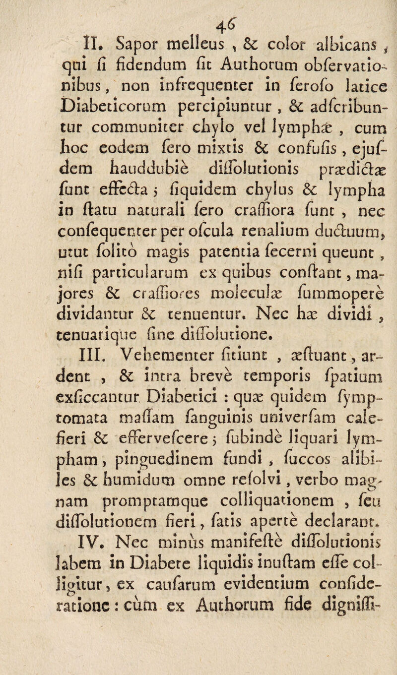 4 6 II. Sapor melleus , Sc color albicans i qui fi fidendum fit Authorum obfervatio- nibus, non in frequenter in ferofo latice Diabeticorum percipiuntur , & adfcribun- tur communiter chylo vel lymphae , cum hoc eodem fero mixtis & confufis, ejuf- dem hauddubie diilolutionis prxdicix fune effeda $ fiquidem chylus & lympha in ftatu naturali Iero craffiora fune , nec confequenter per ofcula renalium duduum* utut folico magis patentia fecerni queunt , nifi particularum ex quibus confiant, ma¬ jores & craffiores moleculx fummopere dividantur Sc tenuentur. Nec hx dividi , tenuarique fine difToludone. III. Vehementer fidunt , seftuant, ar~ dent , & intra breve temporis fpatium exficcantur Diabetici : quae quidem fymp- tomata maffam fanguinis univerfam caie~ fieri & effervefeere 5 fubinde liquari lym¬ pham , pinguedinem fundi , fuccos alibi¬ les humidum omne refolvi, verbo mag¬ nam promptarnque colliquadonem , feu difiblutionem fieri, fatis aperte declarant, IV. Nec minus manifefle difiblutionis labem in Diabete liquidis inuftam efie col¬ ligitur 5 ex caufarum evidentium confide- ratione: cum ex Authorum fide digniffi-