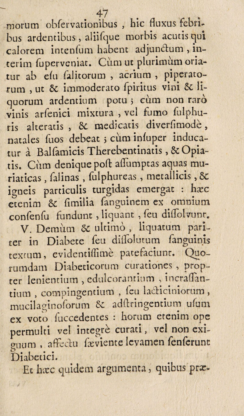 morum obfervationibus , hic fluxus febri¬ bus ardentibus, aliifque morbis acutis tjui calorem interdum habent adjun&um , in¬ ierim fuperveniat. Cum uc plurimum oria¬ tur ab elu falitorum , acrium , piperato¬ rum , ut £c immoderato fpiritus vini Sc li¬ quorum ardentium potu 5 cum non raro vinis arfenici mixtura , vel fumo fulphu- ris alteratis , & medicatis diverfimode, natales fuos debeat 5 cum infuper induca¬ tur a Balfamicis Therebentinatis, & Opia- tis. Cum denique poft aflumptas aquas mu¬ riaticas , falinas , fulphureas , metallicis, 8c igneis particulis turgidas emergat : hxc etenim & fimilia fanguinem ex omnium confenfu fundunt, liquant ,feu diflblvunr. V. Demum Sc ultimo , liquatum pari¬ ter in Diabete feu diflolutum fanguinis textum, evidentiffime patefaciunt, (Quo¬ rumdam Diabeticorum curationes , prop¬ ter lenientium , edulcorantium , incraflan- tium , compingentium , feu la&iciniorum, mucilaginoforum 6c adftringentium ufum ex voto fuccedentes : horum etenim ope permulti ve! integre curati, vel non exi¬ guum , affectu i x vient e levamen fenferunt Diabetici. Et heee quidem argumenta , quibus pra:-