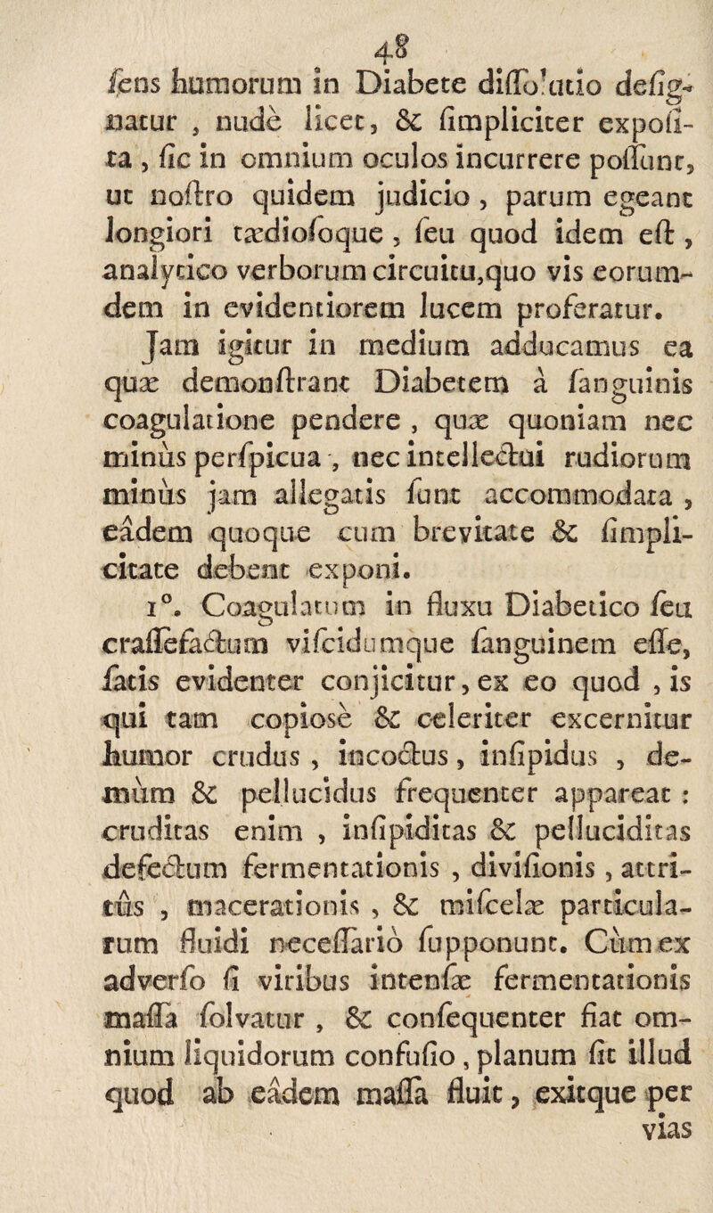 .4* fens tumorum in Diabete didoaitio defige natur , nude licet, fimpliciter expoli¬ ta , fie in omnium oculos incurrere poliunt, ut noftro cjuidem judicio , parum egeant longiori taediofoque, feu quod idem eft , analycico verborum circuitu,quo vis eorum- dem in cvidenciorem lucem proferatur. Jam igitur in medium adducamus ea qux demon ftrant Diabetem a fanguinis coagulatione pendere , qux quoniam nec minus perfpicua , necintelledui rudiorum minus jam allegatis furat accommodata , eadem quoque cum brevitate & fimpli- citate debent exponi, i°. Coagulatum in fluxu Diabetico leu crallefadum vifcidiimque fanguinem effe, fatis evidenter conjicitur, ex eo quod , is qui tam copiose &£ celeriter excernitur humor crudus , incoctus, infipidus , de¬ mum & pellucidus frequenter appareat : cruditas enim , infipiditas & pelluciditas defedum fermentationis , divifionis, attri¬ tus , macerationis , &c mifcelas particula¬ rum fluidi neceflario fupponunt, Cum ex adverfo fi viribus intenfe fermentationis mafia folvatur , & confequenter fiat om¬ nium liquidorum confufio, planum fit illud quod ab eadem mafla fluit, exitque per vias