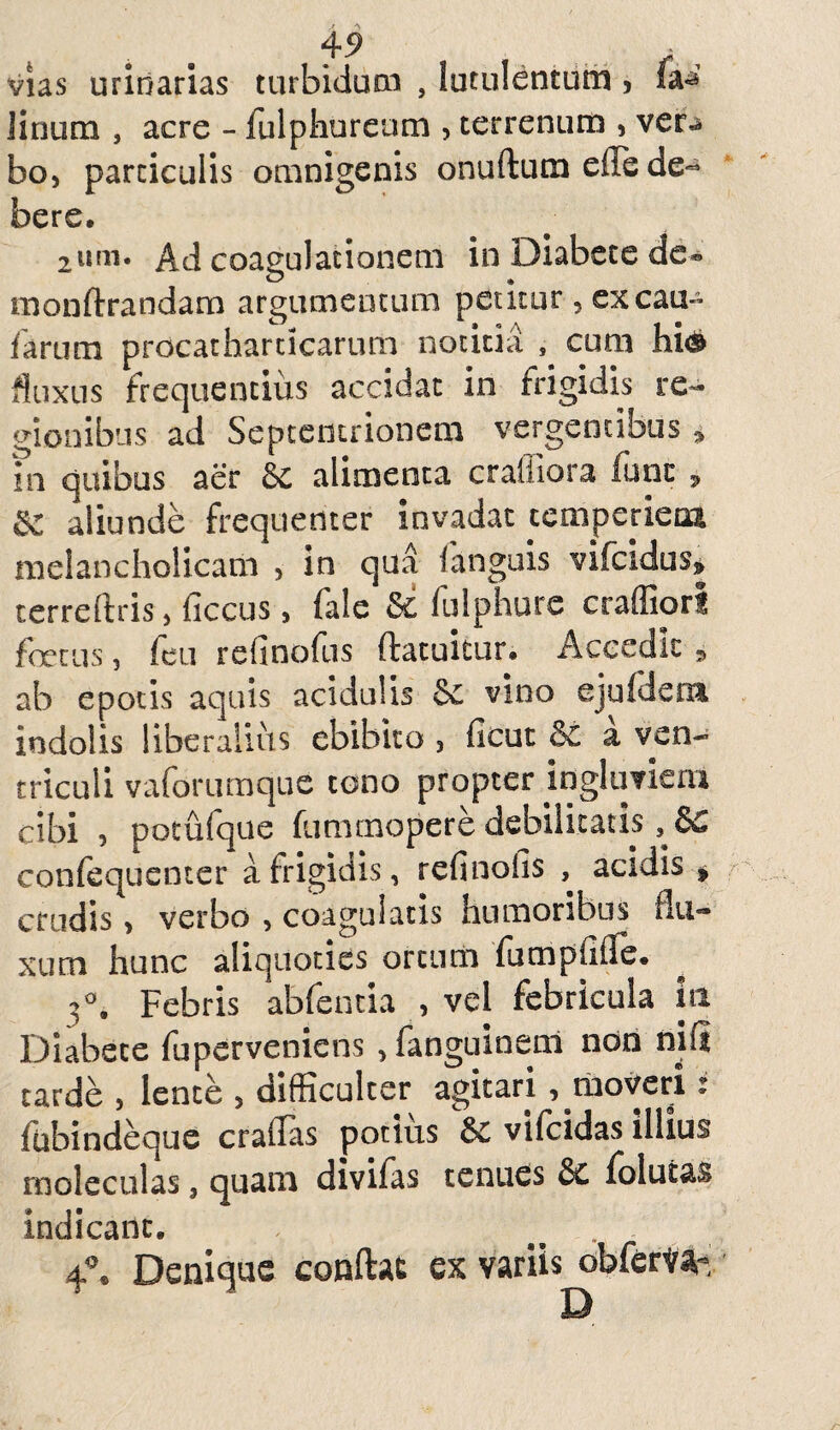 vias urinarias turbidum , lutulentum, fa^ linum , acre - fulphureum , terrenum , ver«s bo, particulis omnigenis onuftum effe de=* bere. 2um. Ad coagulationem in Diabete de- monftrandam argumentum petitur , excau- farum procathardcarum notitia s cum hi® fluxus frequentius accidat in frigidis re¬ gionibus ad Septentrionem vergentibus * in quibus aer 6c alimenta crafiiora fune 9 8C aliunde frequenter invadat temperiem melancholicam , in qua fanguis vifcidus* terreftris , ficcus, fale &: fulphure craffiorl foetus 3 feu refinofus ftatuitur. Accedit 9 ab epotis aquis acidulis vino equidem indolis liberalius ebibito , ficut a ven¬ triculi vaforumque tono propter ingluviem cibi , potufque fummopere debilitatis confequenter a frigidis , refinofis , acidis „ crudis > verbo , coagulatis humoribus flu¬ xum hunc aliquoties ortum fumpfifle. 3°, Febris abfentia , vel febricula lti Diabete fuperveniens ,fanguinenl non nifi tarde , lente > difficulter agitari , moveri r fubindeque craflas potius 6e vifeidas illius rnoleculas, quam divifas tenuas Sc folufcas indicant. . 4°. Denique conflat ex variis^bferir^