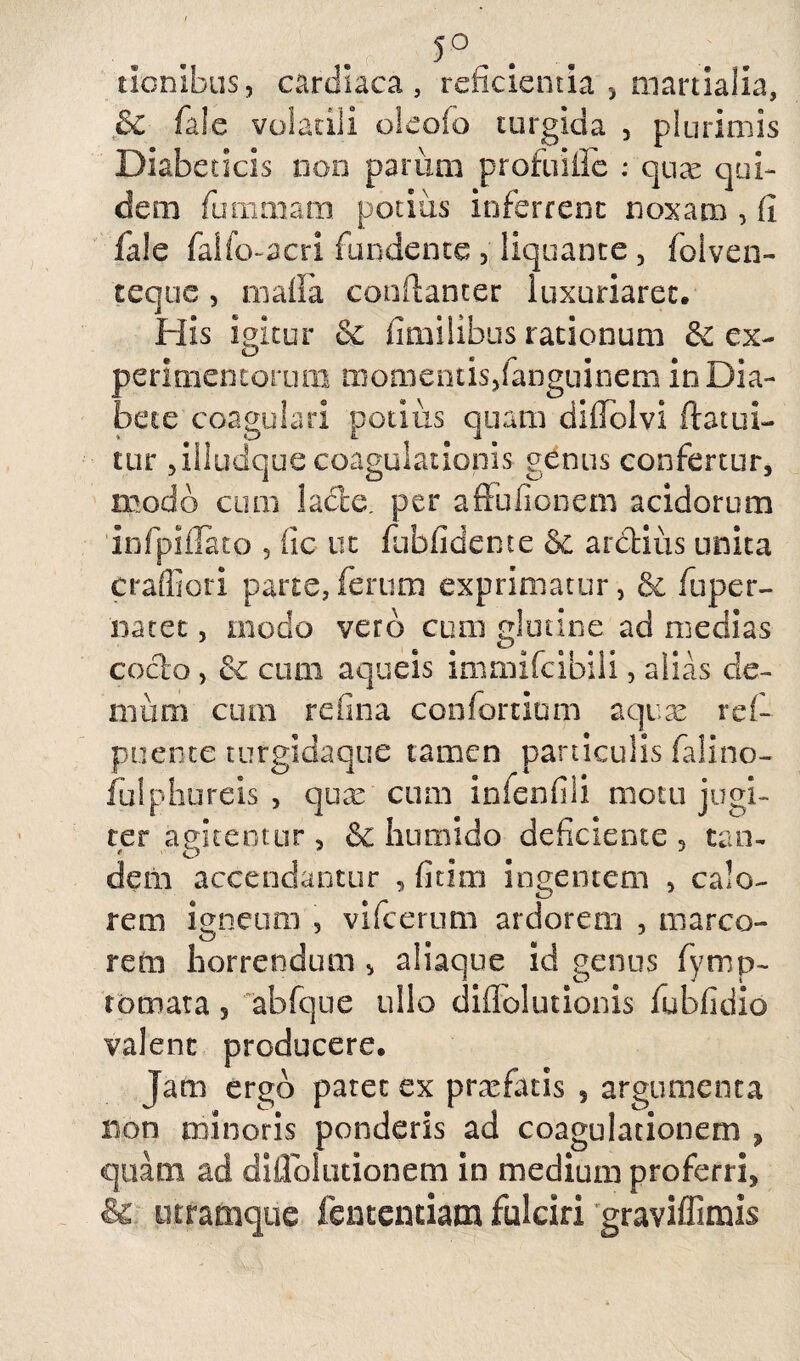 5°. tiombus, cardiaca, reficientia 5 martialia, .& faSe volatili oleoio turgida 3 plurimis Diabeticis non parum profuifle : quae qui¬ dem fummam potius inferrent noxam , fi fide falfo-acri fundente , liquante 3 folven- teque 3 rnafia conflanter luxuriaret. His igitur & fimilibus rationum &c ex- peritnentorum momentis,fanguinem in Dia¬ bete coagulari potius quam difTolvi ftatui- tur ,illudque coagulationis genus confertur, modo cum lacte, per afiulienem acidorum infpifTato 5 iic ut fubfidente & ardius unita craffiori parte,ferum exprimatur, & fiuper- natet, modo vero cum glutine ad medias codo , & cum aqueis immifeibili, alias de¬ mum cum refina confortium aquae ref- puente turgidaque tamen paniculis falino- fulphureis , quae cum infenfili motu jugi¬ ter agitentur , &c humido deficiente 5 tan¬ dem accendantur , fi tini ingentem , calo¬ rem igneum , vifcerum ardorem , marco¬ rem horrendum , aliaque id genus fymp- tornata , abfque ullo diflolutionis fubfidio valent producere. Jam ergo paret ex profatis , argumenta non minoris ponderis ad coagulationem , quam ad diflblutionem in medium proferri, & utramque fententiam fulciri graviffimis