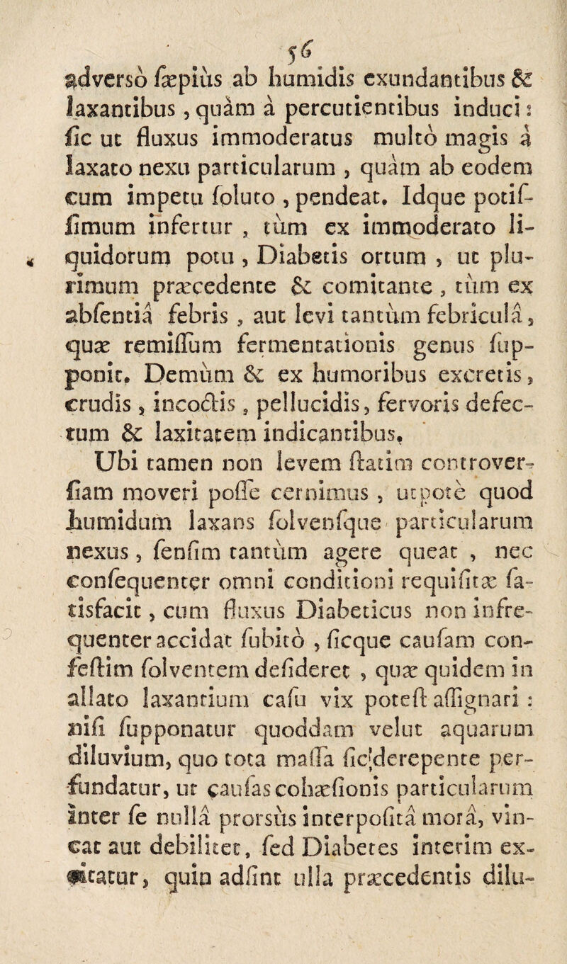 x, M . adverso fepius ab humidis exundantibus & laxantibus, quam a percudentibus induci 2 fic ut fluxus immoderatus multo magis a laxato nexu particularum , quam ab eodem cum impetu foluto , pendeat. Idque potif- fimum infertur s tum ex immoderato li¬ quidorum potu , Diabeds ortum , ut plu¬ rimum prarcedente & comitante , tum ex abfentia febris aut levi tantum febricula s quae remiflum fermentationis genus fup- ponic. Demum &: ex humoribus excretis, crudis s incodis s pellucidis, fervoris defec¬ tum & laxitatem indicantibus, Ubi tamen non levem ftatini controver- fiam moveri pofle cernimus , ut pote quod tumidum laxans folvenfque particularum nexus, fenfim tantum agere queat , nec confequenter omni conditioni requifitae la- dsfacic, cum fluxus Diabeticus non infre- quenter accidat fu bito , fi eque caufam con- feftim folventemdefiderec , quae quidem in allato laxandum cafu vix poteft affignari: mfi fupponatur quoddam velut aquarum diluvium, quo tota mafla fic[derepente per¬ fundatur, ut caulas cohsefionis particularum Inter fe nulla prorsus interpofita mora, vin¬ cat aut debilitet, fed Diabetes interim ex¬ altatur, quip adfint ulla praecedentis dilii-