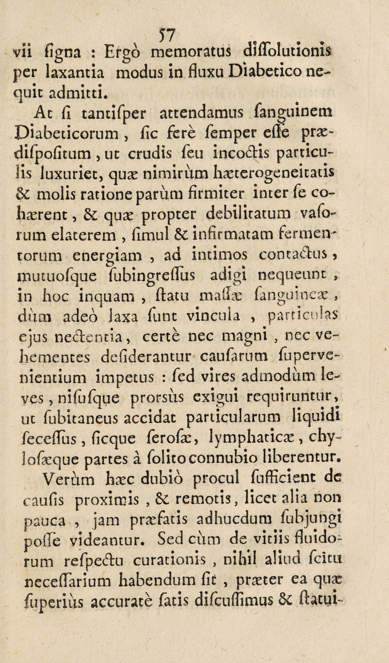 vii figna : Ergo memoratus diflolutionis per laxantia modus in fluxu Diabetico ne¬ quit admitti. At fi tantifper attendamus fanguinem Diabeticorum , fic fere femper efle prae- difpofitum, ut crudis feu incodis particu¬ lis luxuriet, quas nimirtun hasterogeneitatis & molis ratione pariim firmiter inter fe co¬ li rerent , qua^ propter debilitatum vafi> rum elaterem , fimul & infirmatam fermen¬ torum energiam , ad intimos contactus > mutuofque fubingreflus adigi nequeunt , in hoc inquam , flatu mafe fanguincas , dum adeo laxa funt vincula , particulas ejus nedentia, certe nec magni , nec ve¬ hementes defiderantur caufarutn fuperve- nientium impetus : fed vires admodum le¬ ves, nifufque prorsus exigui requiruntur, ut fubitaneus accidat particularum liquidi feceflfus, ficque ferofie, lymphaticae, chy~ lofeque partes a folitoconnubio liberentur. Verhm hxc dubio procul fufRcienc de caulis proximis , & remotis, licet alia non pauca , jam praefatis adhucdum fubjungi polle videantur. Sed cum de vitiis fluido¬ rum refpedu curationis , nihil aliud fcitu ncceflarium habendum fie , praeter ea quae fuperius accurate fatis difcuffimus & flatui-