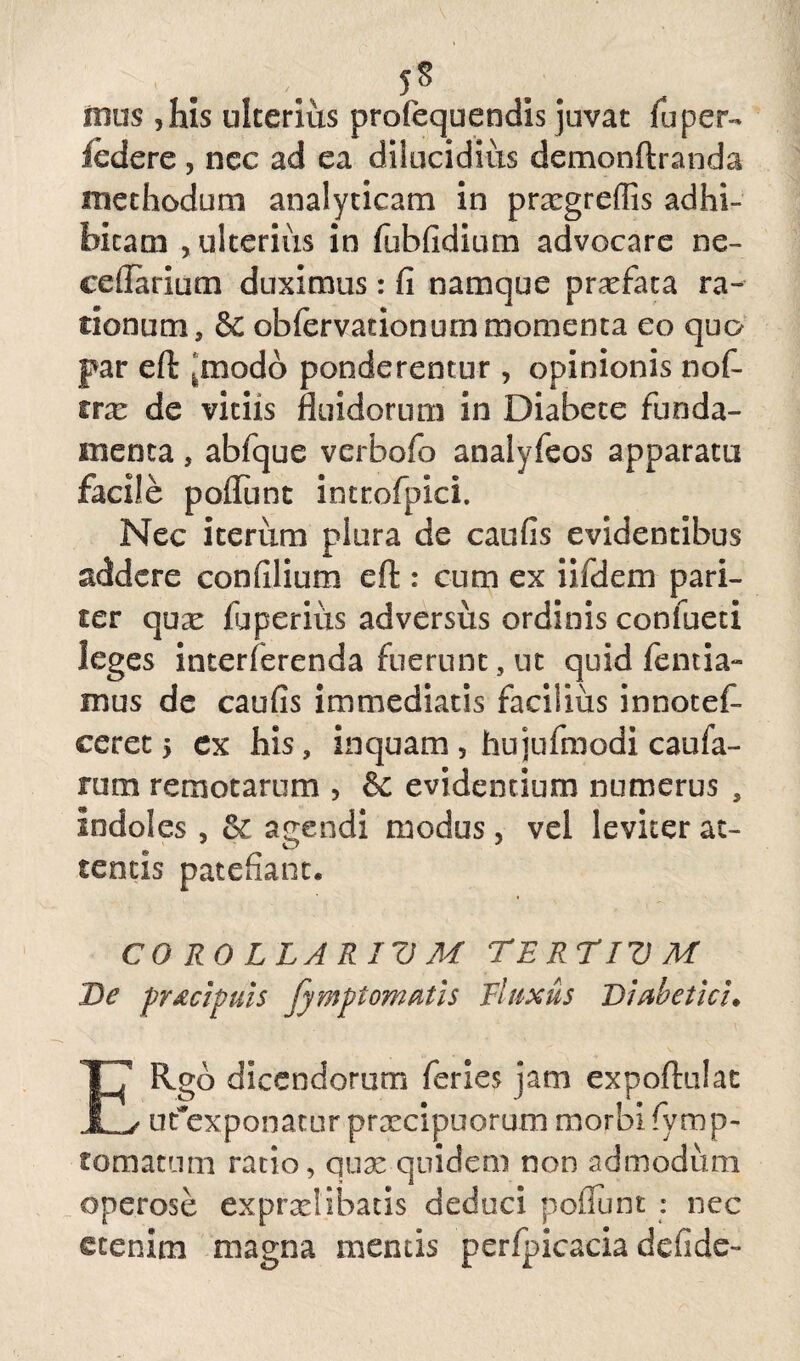 J* ibus , his ulterius profequendis juvat fu per- ledere , ncc ad ea dilucidius demonftranda methodum analyticam in prxgreffis adhi¬ bitam , ulterius in fubfidium advocare ne- ceflarium duximus: fi namque profata ra- rionum, & obfervationum momenta eo quo par efl: Jmodo ponderentur, opinionis nof- irx de vitiis fluidorum in Diabete funda¬ menta , abfque vcrbofo analyfeos apparatu facile poflunt introfpici. Nec iterum plura de caufis evidentibus addere confilium eft : cum ex iifdem pari¬ ter quse fuperius adversus ordinis confacti leges interferenda fuerunt, ut quid fentia- mus de caufis immediatis facilius innotef- ceret 5 ex his, inquam , hujufmodi caufa- rum remotarum > & evidentium numerus , Indoles , &: agendi modus, vel leviter at¬ tentis patefiant. COROLLARIUM TERTIUM De pr&cipuis fymptomatls Fluxus Diabetici. ERgb dicendorum feries jam expoftulat ufexponatur praecipuorum morbi fvmp- tomatum ratio, qmz quidem non admodum operose exprxlibatis deduci poliunt : nec etenim magna mentis perfpicacia defide»