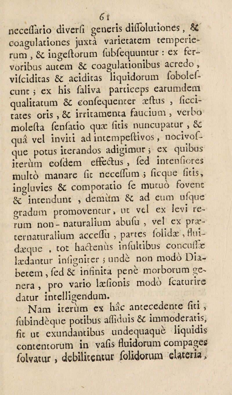 6t neceflario diverfi generis diilolutiones, coagulationes juxta varietatem temperie* rum s ingeftorum fubfequuntur: ex fer¬ voribus autem & coagulationibus acredo, vifciditas & aciditas liquidorum fobold- cunc 5 ex his faliva particeps earumdem qualitatum & confequenter aeftus 5 iicci- tates oris , irritamenta faucium 5 verbo molefta fenfatio quae ficis nuncupatur > &£ qua vel inviti ad intcmpeftivos, nociyof- que potus iterandos adigimur 3 ex quibus iterum eofdem effectus , fed interniores multo manare fit neceflum 5 ficque litis, induvies & compotatio fe mutuo fovent & intendunt , demum ad eum ufquc o-radum promoventur, ut vel ex levi re¬ rum non - naturalium abufii 5 vel ^ prfr- ter naturalium acceiTu 5 panes {ohdx •» lui- dxque , tot hadenus infultibus concuflfe Ixdantur infigniter 5 unde non modo Dia¬ betem , fed &C infinita pene morborum ge¬ nera , pro vario Ixfionis modo fcaturirs datur incelligendum. Nam iterum ex hac antecedente fiti, fubindeqne potibus affluis & immoderatis, fit ut exundantibus undequaque liquidis contentorum in vafis fluidorum compages iolvatur 5 debilitentur folidoriim