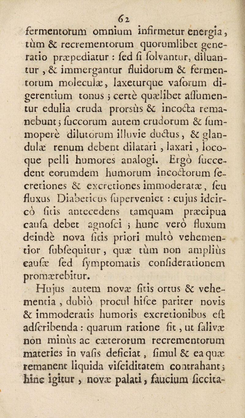 Gi fermentorum omnium infirmetur energia, tiim & recrementorum quorumlibet gene¬ ratio prxpediatur: fed fi folvantur, diluan¬ tur , & immergantur fluidorum fermen¬ torum moleculx, laxeturque vaforum di¬ gerentium tonus 5 certe qualibet affumen- tur edulia cruda prorsus & incoda rema¬ nebunt 5 fuccorum autem crudorum 6c fum- mopere dilutorum illuvie dudus, & glan¬ dulae renum debent dilatari , iaxari, ioco- que pelli humores analogi. Ergo fucce- denc eorumdem humorum incodorum fe- cretiones &. excretiones immoderatae, feu fluxus Diabeticus fu perveniet : cujus idcir¬ co fitis antecedens tamquam praecipua caufa debet agnofei j hunc vero fluxum deinde nova fitis priori multo vehemen- tior fubfequitiir, qux tum non amplius eaufe fed fymptomatis confideracionem novx fitis ortus 5c vehe¬ mentia , dubio procul liifce pariter novis & immoderatis humoris excretionibus eft adferibenda : quarum ratione fit 5 ut falivx non minus ac exterorum recrementorum materies in vafis deficiat, fimul & eaqux remanent liquida vifeiditatem contrahant5 hinc igitur > novx palati* faucium ficcita- promxrebimr Hujus aut'