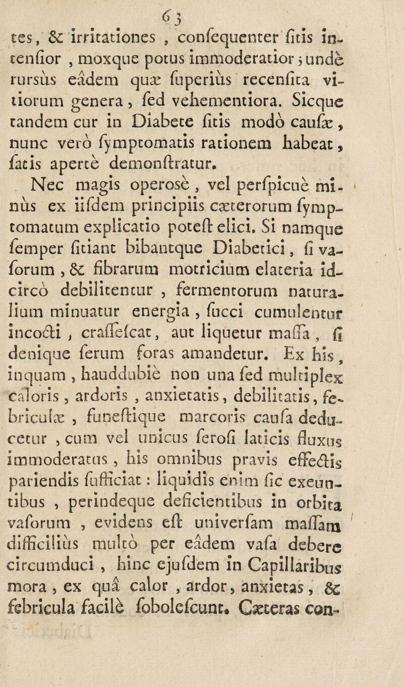 ^3 tes, & irritationes , confequenter ficis in¬ tendor , moxque potus immoderatior 5 unde rursus eadem qux fuperius recenfita vi¬ tiorum genera, fed vehementiora. Sicque tandem cur in Diabete ficis modo caufx, nunc vero fymptomatis rationem habeat, facis aperte demonftratur. Nec magis operose , vel perfpicue mi- nus ex iifdem principiis exterorum fymp- tomatum explicatio poteft elici. Si namque femper fitiant bibantque Diabetici, fi va- forum , & fibrarum motricium elateria id¬ circo debilitentur , fermentorum natura¬ lium minuatur energia , fucci cumulentur incodi , craflefcat, aut liquetur mafla , fi denique ferum foras amandetur. Ex his, inquam , hauddubie non una fed multiplex caloris, ardoris , anxietatis, debilitatis, fe- briculx , funeftique marcoris canfa dedu¬ cetur , cum vel unicus ferofi laticis fluxus immoderatus , his omnibus pravis effedls pariendis fufliciat: liquidis enim fic exeun¬ tibus , perindeque deficientibus in orbita vaforum , evidens eft univerfam maflam difficilius multo per eadem vafa debere circumduci , hinc ejufdem in Capillaribus mora , ex qua calor , ardor, anxietas, & febricula facile fobolefcunc. Ceteras con-