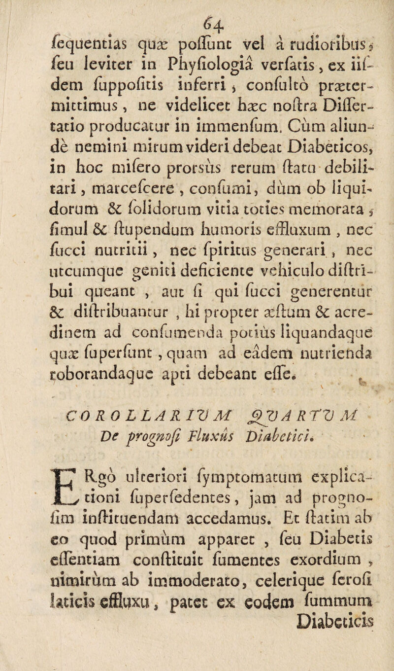 Gq, /equentias qux poliunt vel a rudioribus? feti leviter in Fhyfiologia verfatis, ex iif- deni fuppofitis inferri > confultb praeter¬ mittimus , ne videlicet haec noftra DilTer- tacio producatur in immenfum. Cum aliun¬ de nemini mirum videri debeat Diabeticos, in hoc mifero prorsus rerum (latu debili¬ tari , marcefcere , confumi, dum ob liqui¬ dorum &; f olidorum vitia toties memorata , fimul & ftupendum humoris effluxum , nec fucci nutritii, nec fpiritus generari , nec utcumque geniti deficiente vehiculo diftri- bui queant , aut fi qui fucci generentur 6c diftribuancur , hi propter xftum & acre¬ dinem ad confumenda potius liquandaque qux fuperfunt , quam ad eadem nutrienda coborandaque apti debeant e fle» t COROLLAAI V M Q7J A R TV At Ve progmji Fluxus Diabetici* ERgb ulteriori fympcomaumi explica¬ tioni fuperfedentes, jam ad progno- iim infHtuendam accedamus» Ec ftatim ab eo quod primum apparet , feu Diabecis eflentiam conftituic fumences exordium , nimirum ab immoderato, celerique ferofi laticis effluxu, patet ex eodem fummum Diabeticis