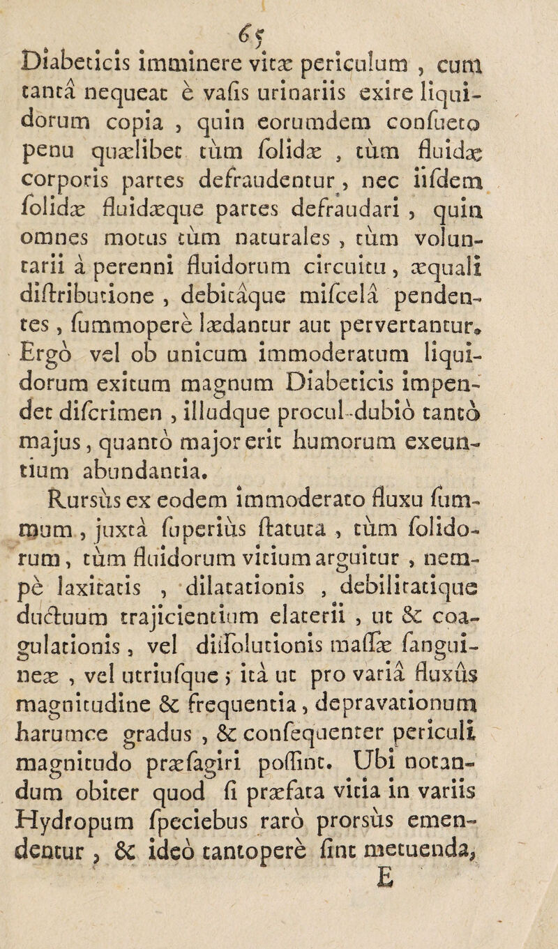 Diabeticis imminere wltx periculum , cum tanta nequeat e vafis urinariis exire liqui¬ dorum copia , quin eorumdem confueto penu quaelibet tum folidx , tum fluidae corporis parces defraudentur, nec iifdem folidcC fluidreque partes defraudari , quin omnes motus tum naturales , tum volun¬ tarii a perenni fluidorum circuitu, xquali diftributione , debicaque mifcela penden¬ tes , fummopere laedantur aut pervertantur® Ergo vel ob unicum immoderatum liqui¬ dorum exitum magnum Diabeticis impen¬ det diferimen , illudque procul -dubio tanta majus, quanto major erit humorum exeun¬ tium abundantia. Rursus ex eodem immoderato fluxu fu ru¬ ra um , juxta fuperius ftatuta , tum (olido¬ rum , tum fluidorum vitium arguitur , nem¬ pe laxitatis , dilatationis , debilitatique ductuum trajicientium elatem , ut coa¬ gulationis , vel diilolutionis maflae fangui- nex , vel utriiifque > ita ut pro varia fluxus magnitudine & frequentia, depravationum harumce gradus , &: confequenter periculi magnitudo prxfagiri poffint. Ubi notan¬ dum obiter quod fi prxfata vicia in variis Hydropum fpeciebus raro prorsus emen¬ dentur , 8c ideo tantopere fine metuenda, E