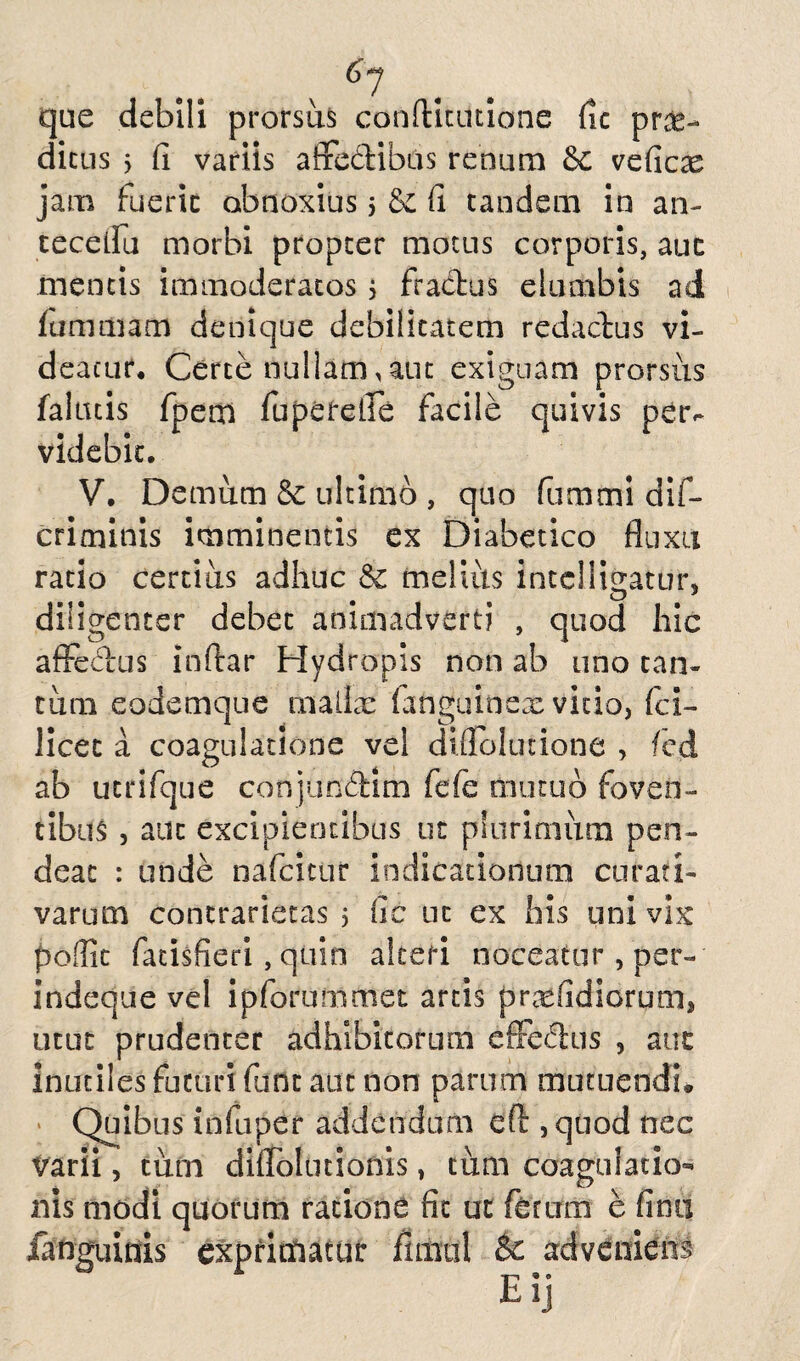 61 . que debili prorsus confticutione fic pro¬ dictis > fi variis affedibus renum 5c veficx jam fuerit obnoxius j Se fi tandem in an- tecelfu morbi propter motus corporis, auc mentis immoderatos 5 fractus elumbis ad fumillam denique debilitatem redactus vi¬ deatur, Certe nullam, aut exiguam prorsus falutis fpem fuperefie facile quivis petv videbit. V. Demum & ultimo , quo fummi dif- criminis imminentis ex Diabetico fluxu ratio certius adhuc melius intclligatur, diligenter debet animadverti , quod hic affedus inftar Hydropis non ab uno tan¬ tum eodemque mailx fanguioex vitio, fci- licet a coagulatione vel dnTolutione , fed ab utrifque cortjufidim fefe mutuo foven¬ tibus , auc excipientibus ut plurimum pen- deat : unde nafcitur indicationum curati- varum contrarietas 5 fic nc ex his uni vix poffit fatisfieri, quin aleeri noceatur , per- indeque vel ipforummet artis profidiorum, utut prudenter adhibitorum efifedus , auc inutiles futuri funt aut non parum muttiendi» Quibus infuper addendum efl , quod nec varii, tum diflolutionis, tum coagulatio¬ nis modi quorum ratione fit ut ferum e fimi fanguinis exprimatur flimil & adveniens