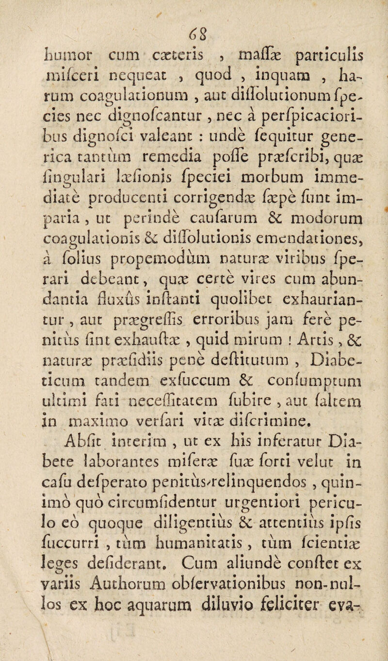 tumor cum exteris , maflx particulis mifceri nequeat , quod , inquam , ha¬ rum coagulationum , aut diflolucionumfpe- cies nec dignofeantur , nec a perfpicaciori- bus dignofei valeant : unde fequitur gene- rica tantum remedia poflfe prxfcribi, qux lingulari Ixlionis fpeciei morbum imme¬ diate producenti corrigendx fxpe fune im¬ paria , ut perinde caufarum & modorum coagulationis & diilolutionis emendationes, a folius propemodum naturx viribus fpe- rari debeant, qux certe vires cum abun¬ dantia fluxus inflanti quolibet exhaurian¬ tur , aut prxgreffis erroribus jam fere pe¬ nitus fint exhauftx , quid mirum ! Artis, & naturx prxfidiis pene deftitutum , Diabe¬ ticum tandem exluccum Se confumptum ultimi fati necefficatem fubire , aut falcem in maximo verfari vitx diferimine. Abflc interim , ut ex his inferatur Dia¬ bete laborantes miferx fux forti velut in cafu defperato penitusmelinquendos , quin- imb quo circumfidentur urgentiori pericu¬ lo eb quoque diligentius Sc attentius ipfls fuccurri , tum humanitatis, tum fcientix leges defiderant* Cum aliunde conflet ex variis Authorum obfervationibus non-nul¬ los ex hoc aquarum diluvio feliciter eva-