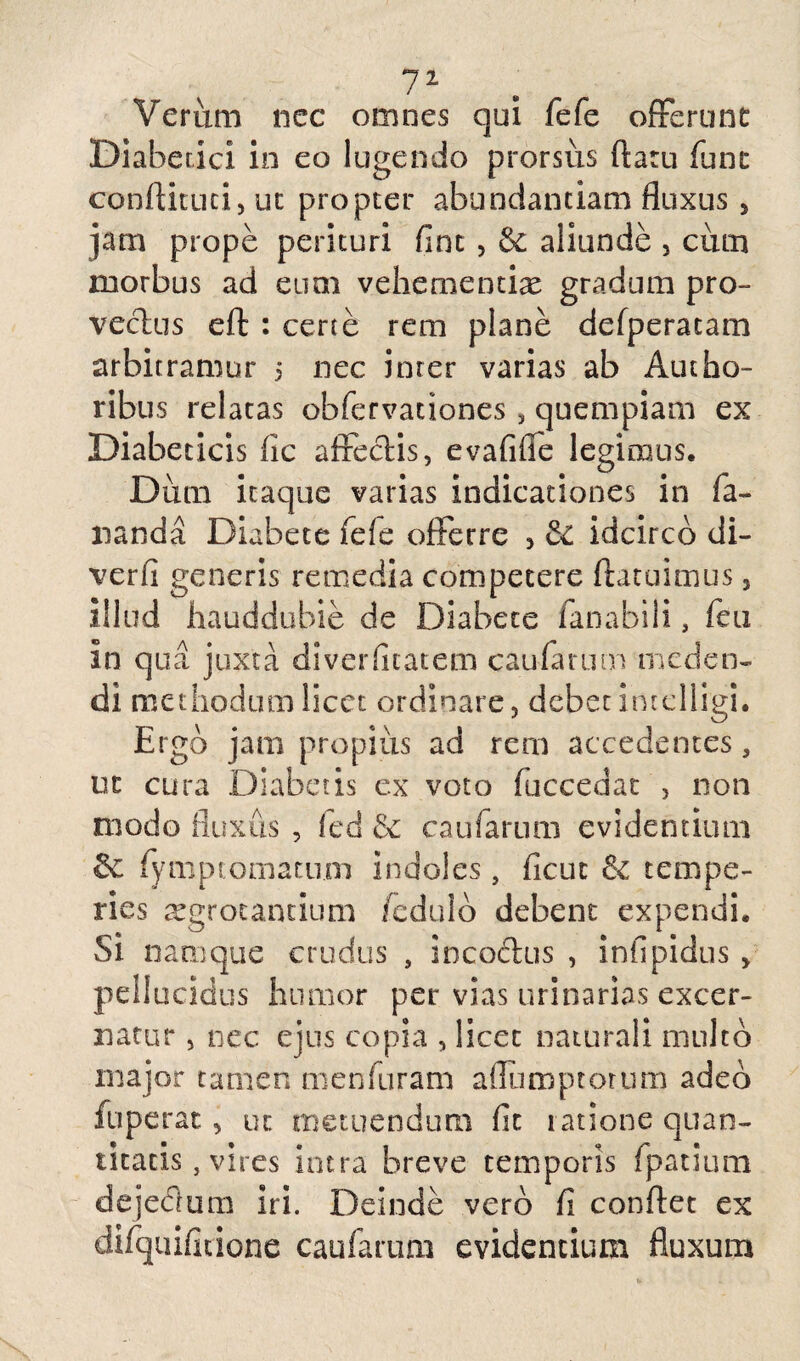 Veriim nec omnes qui fefe offerunt Diabetici in eo lugendo prorsus flatu fune conftituti, ut propter abundantiam fluxus , jam prope perituri fine , & aliunde , cum morbus ad eum vehementias gradum pro¬ vectus eft : certe rem plane defperatam arbitramur 5 nec inter varias ab Autho- ribus relatas obfervationes, quempiam ex Diabeticis fic affectis, evafiffe legimus. Dum itaque varias indicationes in fa¬ nanda Diabete fefe offerre 3 & idcirco di- verfi generis remedia competere fracuimus 3 illud hauddubie de Diabete fanabili, feti in qua juxta diverfleatem caularum meden¬ di methodum licet ordinare, debet incelligi. Ergo jam propius ad rem accedentes, ut cura Diabetis ex voto faecea at , non modo fluxus , fed & caufarum evidentium fymptomatum indoles, ficut & tempe¬ ries aegrotantium fedulo debent expendi. Si namque crudus s inco&us , infipidus , pellucidus humor per vias urinarias excer¬ natur , nec ejus copia , licet naturali multo major tamen menfuram affumptotum adeo fuperat, ut metuendum fit ratione quan¬ titatis , vires intra breve temporis fpatium dejedlum iri. Deinde vero fi conflet ex difquifitione caufarum evidentium fluxum