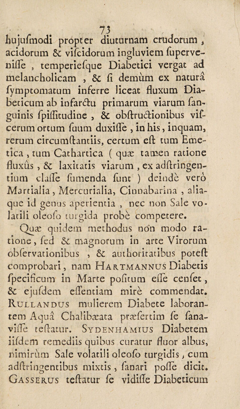 hujulmodi propter diuturnam crudorum , acidorum Se vifcidorum ingluviem fupervc- nide , temperiefque Diabetici vergat ad melancholicam , Sc fi demum ex natura fymptomatum inferre liceat fluxum Dia¬ beticum ab infardu primarum viarum fan- guinis fpifficudine , & obftrudionibus vif- cerum ortum fuum duxifle , in his, inquam, rerum circumflandis, certum eft tum Eme¬ tica , tum Cathartica ( qux tamen ratione fluxus , & laxitatis viarum , ex adftringen- tium clafle fumenda funt ) deinde vero Martialia, Mercurialia, Cinnabari na , alia¬ que id genus aperientia , nec non Sale vo¬ latili oleofo turgida probe competere. Quae quidem methodus non modo ra¬ tione, fed Si magnorum in arte Virorum obfervadonibus , authoritatibus poteft comprobari, nam Hartmannus Diabetis fp.ecificum in Marte politum efle c.enfet, &c ejufdem edendam mire commendat. Rullandus mulierem Diabete laboran¬ tem Aqua Chaiibseata praefertim fe fana¬ vi (Te teftatur. Sydenhamius Diabetem iifdem remediis quibus curatur fluor albus, nimirum Sale volatili oleofo turgidis j cum adftringentibus mixtis, fanari polle dicit. Gasserus teftatur fe vidifle Diabeticum