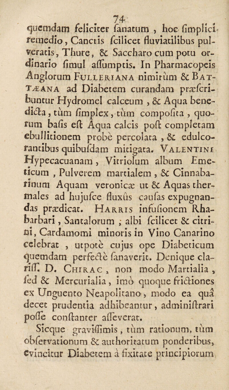 quemdam feliciter fanatum , hoc fimplici remedio, Canetis icilicet fluviatilibus pul¬ veratis , Thure, &c Saccharo cum potu or¬ dinario fimul aflumptis. In Pharmacopeis Anglorum Fulleriana nimirum & Bat- Tteana ad Diabetem curandam pneferi- buncur Hydromel calceum , & Aqua bene- di6la , tum fimplex, cum compofita , quo- nim bafis efl: Aqua calcis poft completam ebullitionem probe percolata , &£ edulco- rantibus quibufdam mitigata. Valentini Hypecacuanam, Vitriolum album Eme¬ ticum , Pulverem martialem , 8c Cinnaba- nnimi Aquam veronicx ut 8c Aquas ther- males ad hujufce fluxus caulas expugnan¬ das prodicat. Harris infuiionem Rha- barbari, Santalorum ; albi fcilicet 8c euri¬ ni, Cardamomi minoris in Vino Canarino celebrat , utpote cujus ope Diabeticum quemdam perfedle fanaverit. Denique cla¬ ri fi. D. Chirac , non modo Martialia , ied & Mercurialia, imb quoque frictiones ex Unguento Neapolitano , modo ea qua decet prudentia adhibeantur, adminiftrari pone contanter alleverat. Sicque graviffimis, tum rationum» tum obfervationum Sc authoritatum ponderibus, Cvincicur Diabetem a fixitace principiorum