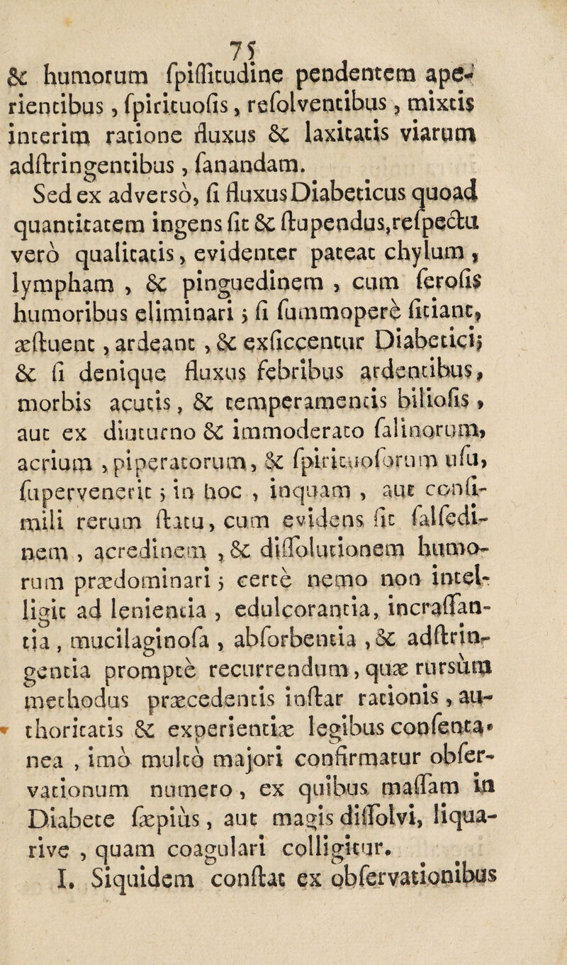 & humorum fpifliciidine pendentem ape¬ rientibus , fpirituofis , refolventibus, mixtis interito ratione fluxus Sc laxitatis viarum adftringentibus, fanandam. Sed ex adverso, fi fluxus Diabeticus quoad quantitatem ingens fit & ftapendus,relpeclu vero qualitatis, evidenter pateat chylum , lympham , St pinguedinem , cum ferofis humoribus eliminari > fi fummopere fidant, xftuent, ardeanc , St exficcentur Diabetici? & fi denique fluxus febribus ardentibus, morbis acutis, St temperamentis bitiofis, aut ex diuturno $£ immoderato falinorum, acrium ,piperatorum, Se fpidcuoiarurn tdu, fupervenedt > in lioc , inquam , aut confi¬ mi 1 i rerum flatu, cum evidens fit falfedl- nem > acredinem , St diffoknionem humo¬ rum pra^dominari 5 certe nemo non intel? ligic ad lenienda , edulcorantia, incraflfan- tia, mucilaginofa , abforbentia , St adftrinr gentia prompte recurrendum, quas rursum methodus praecedentis inftar rationis, au- thoricatis St experientiae legibus coofenta* nea , imo mulco majori confirmatur obfer- vationum numero, ex quibus maffam in Diabete fiepius, aut magis dlflolvi, liqua- rive , quam coagulari colligitur. I. Siquidem conflat ex obfervationibus