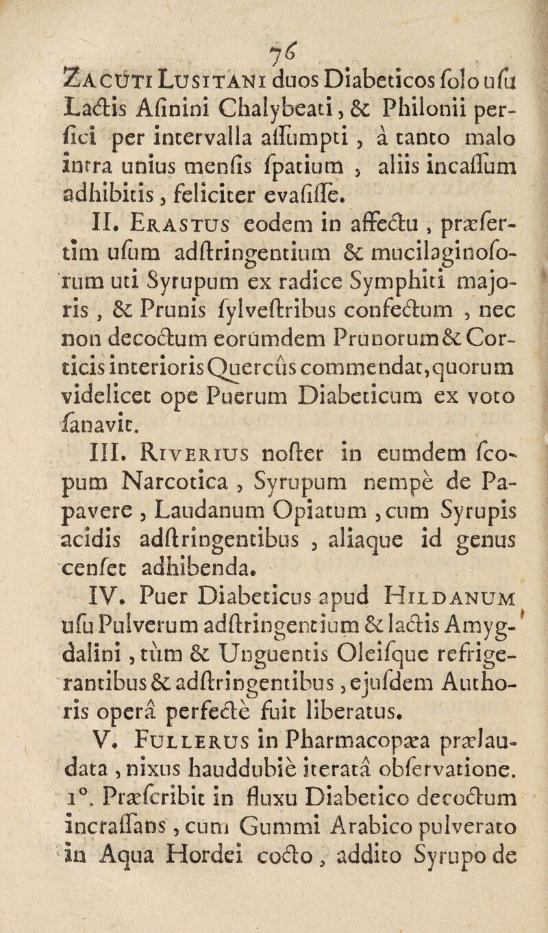 7^ ZaCUTI Lusitani duos Diabeticos folo ufu Ladis Afinini Chalybeati, Sc Philonii per¬ fici per intervalla aflumpti , a tanto malo intra unius menfis fpatium 5 aliis in callum adhibitis, feliciter evafiile. II. Erastus eodem in affedu , pnefer- tim ufum adftringentium 5c mucilaginofo- rum uti Syrupum ex radice Symphiti majo¬ ris , Prunis fylveftribus confedurn , nec non decadum eorumdem Prunorum & Cor¬ ticis interioris Quercus commendat,quorum videlicet ope Puerum Diabeticum ex voto fanavic. III. Riverius nofler in eumdem fco- pum Narcotica , Syrupum nempe de Pa¬ pavere , Laudanum Opiatum 3cum Syrupis acidis adftringentibus 5 aliaque id genus cenfec adhibenda. IV. Puer Diabeticus apud Hildanum ufu Pulverum adftringentium & ladis Amyg-1 dalini , tum & Unguentis Oleifque refrige¬ rantibus &adftringentibus ,ejufdem A udio¬ ris opera perfede fuit liberatus. V. Fullerus in Pharmacopa^a pradau- data , nixus hauddubie iterata obfervatione. i°. Prsefcribit in fluxu Diabetico decodum incrafians, cum Gummi Arabico pulverato in Aqua Hordei codo, addito Syrupo de