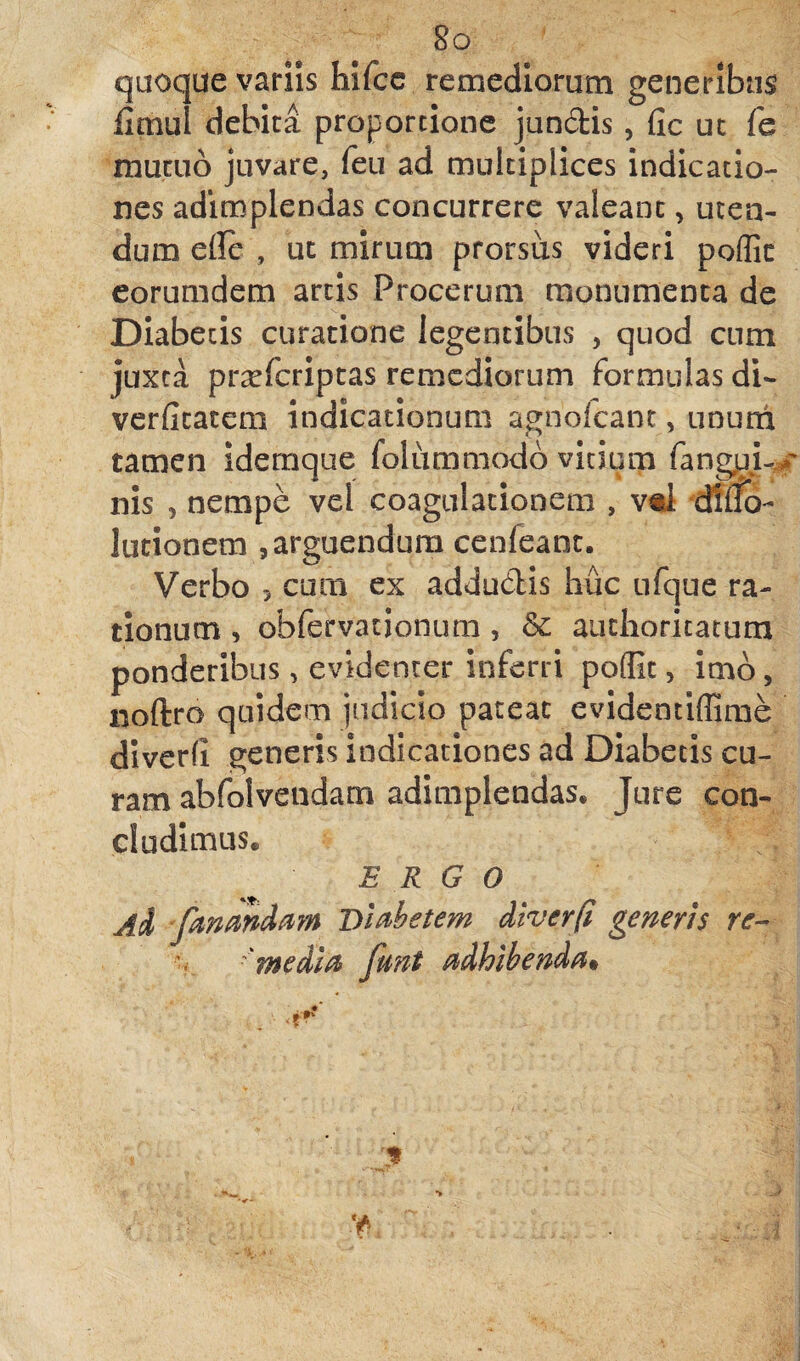 Sq quoque variis hifcc remediorum generibus iimul debita proportione jundis, Cic ut fe mutuo juvare, feu ad multiplices indicatio¬ nes adimplendas concurrere valeant, uten¬ dum eile , ut mirum prorsus videri poffic eorumdem artis Procerum monumenta de Diabecis curatione legentibus , quod cum juxta prsefcriptas remediorum formulas di- verficatem indicationum agnolcant, unurri tamen idemque folummodo vitium fangyL* nis , nempe vel coagulationem , vd diilb- lutionem , arguendum cenfeant. Verbo 5 curn ex addudis huc ufque ra¬ tionum , obfervationum , & authoritatum ponderibus, evidenter inferri poflic, imo, noftro quidem judicio pateat evidentiffime diverfi generis indicationes ad Diabetis cu¬ ram abfolvendam adimplendas* Jure con¬ cludimus* ERGO Ad fmmdam Diabetem diverfi generis re- 'media funt adhibenda* y * -