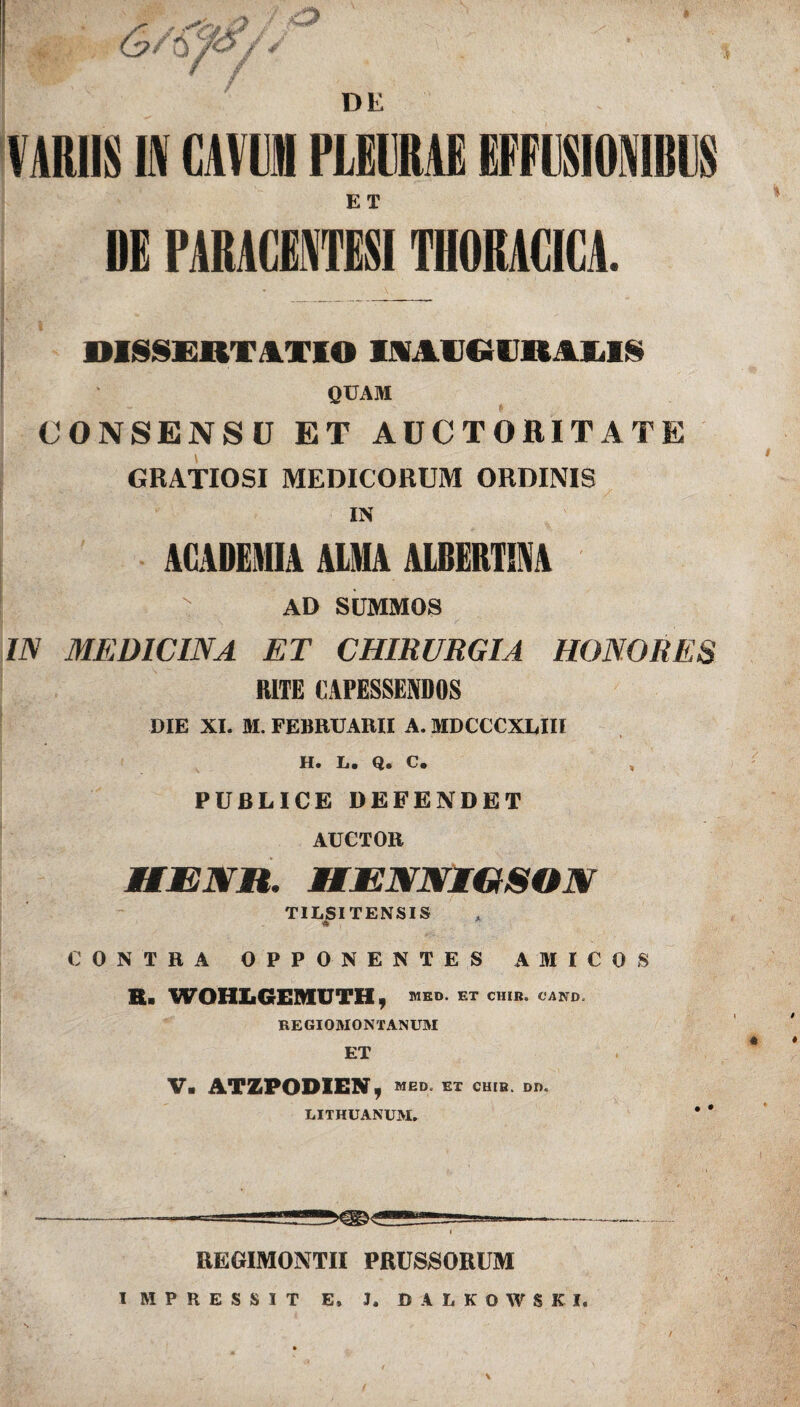 ET DE PARUIWESI THORACICA. OISSERTATIO IMlieURAIiK QUAM CONSENSU ET AUCTORITATE GRATIOSI MEDICORUM ORDINIS IN ACADEMIA ALMA ALBERTIM AD SUMMOS IN MEDICINA ET CHIRURGIA HONORES RITE CAPESSENDOS DIE XI. M. FEBRUARII A. MDCCCXLIII H. L. Q. C. PUBLICE DEFENDET AUCTOR UENH. MENNIGSON TILSI TENSI S CONTRA OPPONENTES AMICOS E. WOHLGEMUTH, MED. ET CHIB. CAND. REGIOMONTANUM ET V. ATZPODIEN, MED. ET CHIB. DD, LITHUANUM. * * —---—--- REGIMONTII PRUSSORUM IMPRESSIT E, J, DALKOWSKI. \