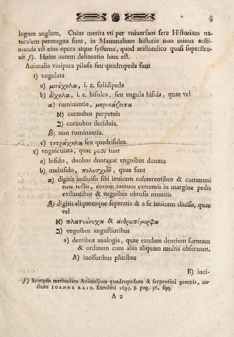 logii m anglum, Cuius merita vti per vniuerfam fere Hifioriam na¬ turalem permagna funt, in Mammalium hiftoria non minus aefli» manda efi eius opera atque fyfiema, quod ariflotelico quafi fuperfiru- xit /). Huius autem delineatio haec eft. Animalia viuipara pilofa feu quadrupeda fuat 1) vngulata a) fACVc%rthci, i. e* folidipeda b) \oe, i. e. bifulca , feu ungula bifida i quae vel ce) ruminantia, fjirjguKot^QVTOc $q) cornubus perpetuis 2) cornubus deciduis. ' / /3) non ruminantia. c) TSTPoiyjyiKcc feu qn^drifulca. 2) vnguiculata, quae j^cdc iunt a) bifido, duobus duntaxat vnguibus donato . £ b) , multifido , 7foXvo%i8y ? quae funt ce) digitis indiuifis fibi inuicem cohaerentibus & communi cute tcdlis, eorum tantum extremis in margine pedis exfiantibus & vnguibus obtufis munitis B)i igitis aliquousque feparatis & a fe inuicem diuifis, quae vel K) 7tXctTVtoV\j%0C & CCvQg0t)7rcp0g(pM S) vnguibus anguflioribus a) dentibus analogis, quae eandem dentium formam & ordinem cum aliis aliquam multis obferuant, A) inciforibus pluribus B) inci- j) Synopfis methodica Animalium quadrupedum & ferpentlni generis,, au- ctore ioamne raio. Londini 1693, 8* pag. 56. fqq.