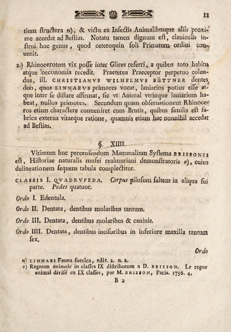 &S==3g Bjj; || tiuin ftrudura n), & vidu ex Infedis Animalibusque aliis 'proxl-' me accedat ad Beffias. Notatu tamen dignum eft, ciauicuiis in¬ fimi hoc genus, quod ceteroquin foli Primatunir ordini con«> uenit. , * 2v) Rhinocerotem vix pofle inter Glires referri, a quibus toto habitu* atque ^oeconomia recedit. Praeterea Praeceptor perpetuo colen¬ dus, ili. CHRISTI ANVS WILHELMVS BUTTNER d ClltCS duo, quos t inna e vs primores vocat, laniarios potius eile at¬ que inter fe diflare affirmat, fle vt Animal vtrinque laniarium ha¬ beat , nullos primores. Secundum quam obferuationem Rhinoce*r ros etiam charactere conueniret cum Brutis, quibus fimilis eft fa¬ brica externa vitaeque ratione, quamuis etiam hac nonnihil accedat c ad Beffias. §. XlIIT- Vltimum huc pereenfendum Mammalium Syflema brissonii eft, Hiftoriae naturalis mufei realmuriani demonflratoris o), cuius delineationem fequens tabula eompleditur. * 3 ' ' - classis I. q^vadrvpeda. Corpus pilofum faltem in aliqua fui parte. Pedes quatuor. Ordo I. Edentula. Ordo II. Dentata, dentibus molaribus tantum. Ordo III. Dentata, dentibus molaribus & caninis. Ordo IUI. Dentata, dentibus inciforibus in inferiore maxilla tantum fex. Ordo n) l inna ei Fauna fuecica, edif. i. n. a. o) Regnum animale in clafles IX diftributum a D. b r i s s o n. Le regne animal divife en IX clafles, par M. brisson, Faris. 1756. 4,