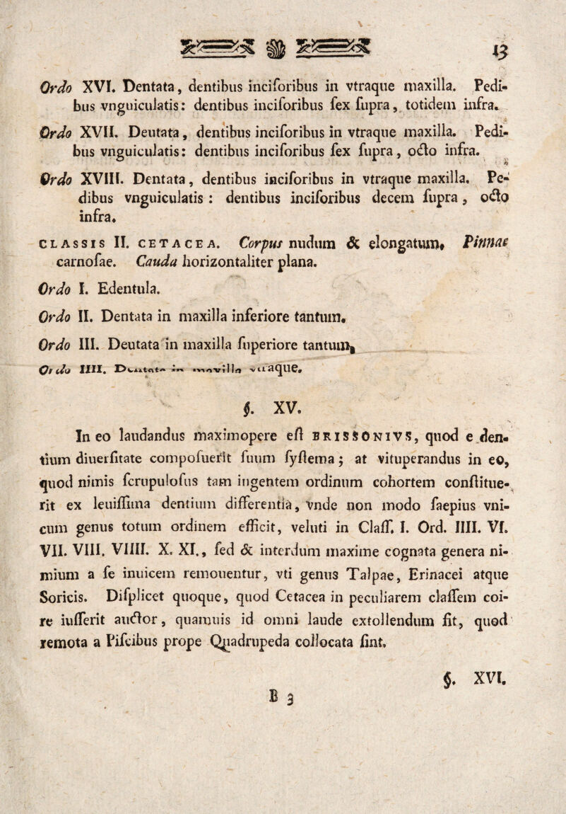 #77/0 XVI* Dentata, dentibus inciforibus in vtraque niaxilla. Pedi¬ bus vnguiculatis: dentibus inciforibus fex fupra, totidem infra* Ordo XVII. Deutata, dentibus inciforibus in vtraque maxilla. Pedi¬ bus vnguiculatis: dentibus inciforibus fex fupra, odo infra. Ordo XVIII. Dentata, dentibus inciforibus in vtraque maxilla. Pe¬ dibus vnguiculatis : dentibus inciforibus decem fupra, odo infra. classis II. cetacea. Corpus nudum & elongatum# Pinnae carnofae. Cauda horizontaliter plana. Ordo I. Edentula. Ordo II. Dentata in maxilla inferiore tantum. Ordo III. Deutata in maxilla fnperiore tantuui# Ordo mi. WntAt-» movllla -V 11 «i q u e. $. XV. Ineo laudandus maximopere efi bris&Onivs, quod e den¬ tium diuerfitate compofuerit fuum fyflema ; at vituperandus in eo, quod nimis fcrupulofus tam ingentem ordinum cohortem confiitue- rit ex leuifiima dentium differentia, vnde non modo faepius vni- cum genus totum ordinem efficit, veluti in Claffi I. Ord. IIII. VI. VII. VIII. VIIII, X. XI., fed Sc interdum maxime cognata genera ni¬ mium a fe inuicein remolientur, vti genus Talpae, Erinacei atque Soricis. Difplicet quoque, quod Cetacea in peculiarem claffem coi¬ re iiifferit audor, quamuis id omni laude extollendum fit, quod remota a Pifcibus prope Quadrupeda collocata fint. §. XVI.