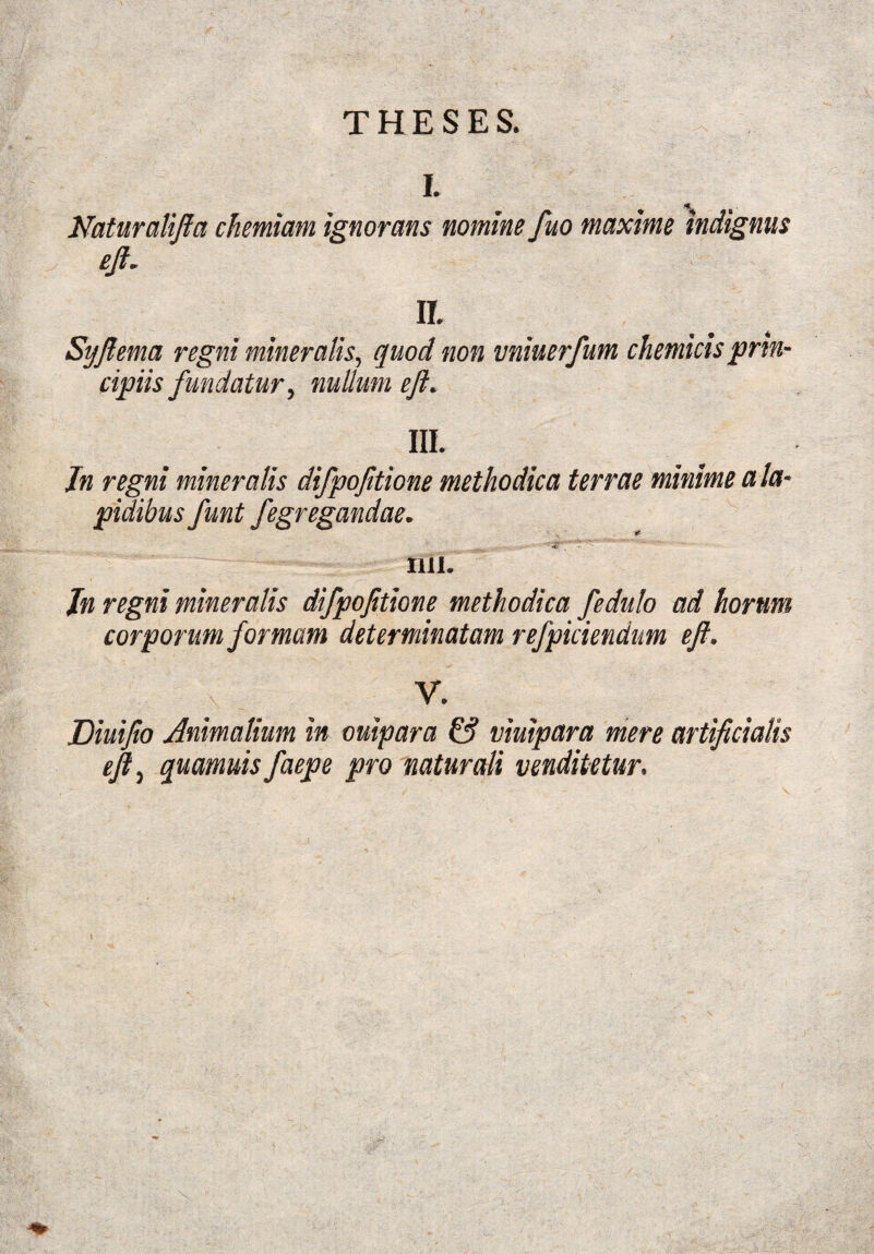 THESES. I. ff. Naturalifa chemiam ignorans nomine fuo maxime indignus eji„ II Syftema regni mineralis, quod non vniuerfum chemicisprin¬ cipiis fundatur, nullum efl, III. Jn regni mineralis difpojitione methodica terrae minime a la¬ pidibus funt fegregandae. IUI. Jn regni mineralis difpojitione methodica fedulo ad horum corporum formam determinatam refpiciendum eft. \ y. Diuijio Animalium in ouipara & viuipara mere artificialis eji, quamuis faepe pro naturali venditetur.