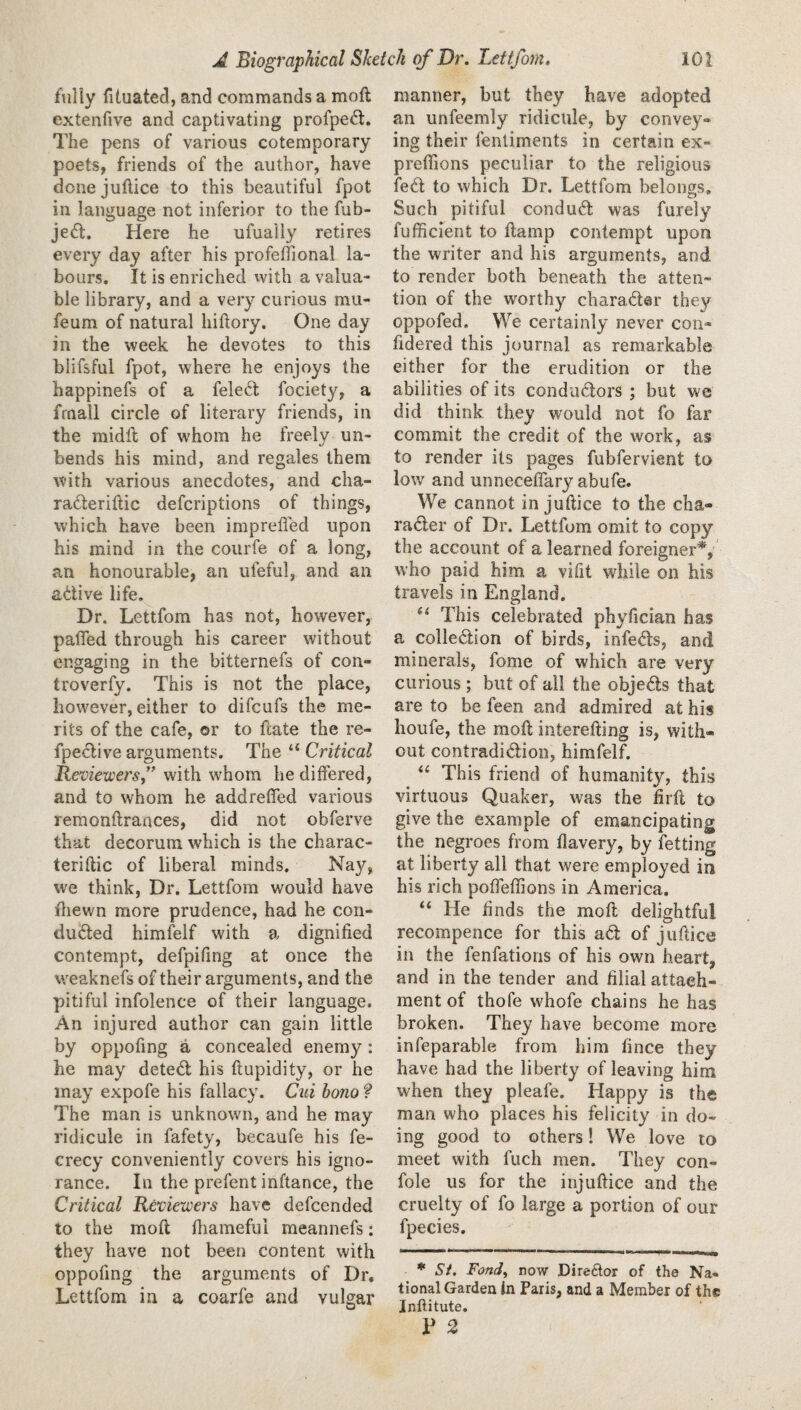fully fituated, and commands a moft extenfive and captivating profpe6t. The pens of various cotemporary poets, friends of the author, have donejuftice to this beautiful fpot in language not inferior to the fub- jefl. Here he ufually retires every day after his profeffional la¬ bours. It is enriched with a valua¬ ble library, and a very curious mu- feum of natural hiftory. One day in the week he devotes to this blifsful fpot, where he enjoys the happinefs of a fele61; fociety, a frnall circle of literary friends, in the riiidil of whom he freely un¬ bends his mind, and regales them with various anecdotes, and cha- raderiftic defcriptions of things, which have been impreffed upon his mind in the courfe of a long, an honourable, an ufeful, and an adive life. Dr. Lettfom has not, however, paired through his career without engaging in the bitternefs of con- troverfy. This is not the place, however, either to difcufs the me¬ rits of the cafe, or to ftate the re- fpeclive arguments. The “ Critical Reviewersf with whom he differed, and to whom he addreffed various remondrances, did not obferve that decorum which is the charac- terillic of liberal minds. Nay, we think. Dr. Lettfom would have iliewn more prudence, had he con¬ ducted himfelf with a dignified contempt, defpifing at once the weaknefs of their arguments, and the pitiful infolence of their language. An injured author can gain little by oppofing a concealed enemy: he may deteCl his ftupidity, or he may expofe his fallacy. Ciii hono ? The man is unknown, and he may ridicule in fafety, becaufe his fe- crecy conveniently covers his igno¬ rance. In the prefent inftance, the Critical Reviewers have defcended to the molt fiiamefui meannefs: they have not been content with oppofing the arguments of Dr, Lettfom in a coarfe and vulgar manner, but they have adopted an unfeemly ridicule, by convey¬ ing their fentiments in certain ex- prefiions peculiar to the religious ieCl to which Dr, Lettfom belongs. Such pitiful conduct was furely fufficient to ftamp contempt upon the writer and his arguments, and to render both beneath the atten¬ tion of the worthy character they oppofed. We certainly never con- fidered this journal as remarkable either for the erudition or the abilities of its conductors ; but we did think they would not fo far commit the credit of the work, as to render its pages fubfervient to low and unneceffary abufe. We cannot in juftice to the cha¬ racter of Dr. Lettfom omit to copy the account of a learned foreigner^, who paid him a vifit while on his travels in England, ‘‘ This celebrated phyfician has a collection of birds, infeCts, and minerals, fome of which are very curious ; but of all the objeCts that are to be feen and admired at his houfe, the molt interefting is, with¬ out contradiction, himfelf. This friend of humanity, this virtuous Quaker, was the firft to give the example of emancipating the negroes from flavery, by fetting at liberty all that were employed in his rich poffeffions in America. “ He finds the rnoft delightful recompence for this aCt of juftice in the fenfations of his own heart, and in the tender and filial attach¬ ment of thofe whofe chains he has broken. They have become more infeparable from him fince they have had the liberty of leaving him when they pleafe. Happy is the man who places his felicity in do¬ ing good to others! We love to meet with fuch men. They con- fole us for the injuftice and the cruelty of fo large a portion of our fpecies. * Si. Fondy now Director of the Na¬ tional Garden In Paris, and a Member of the Inftitute. F 2