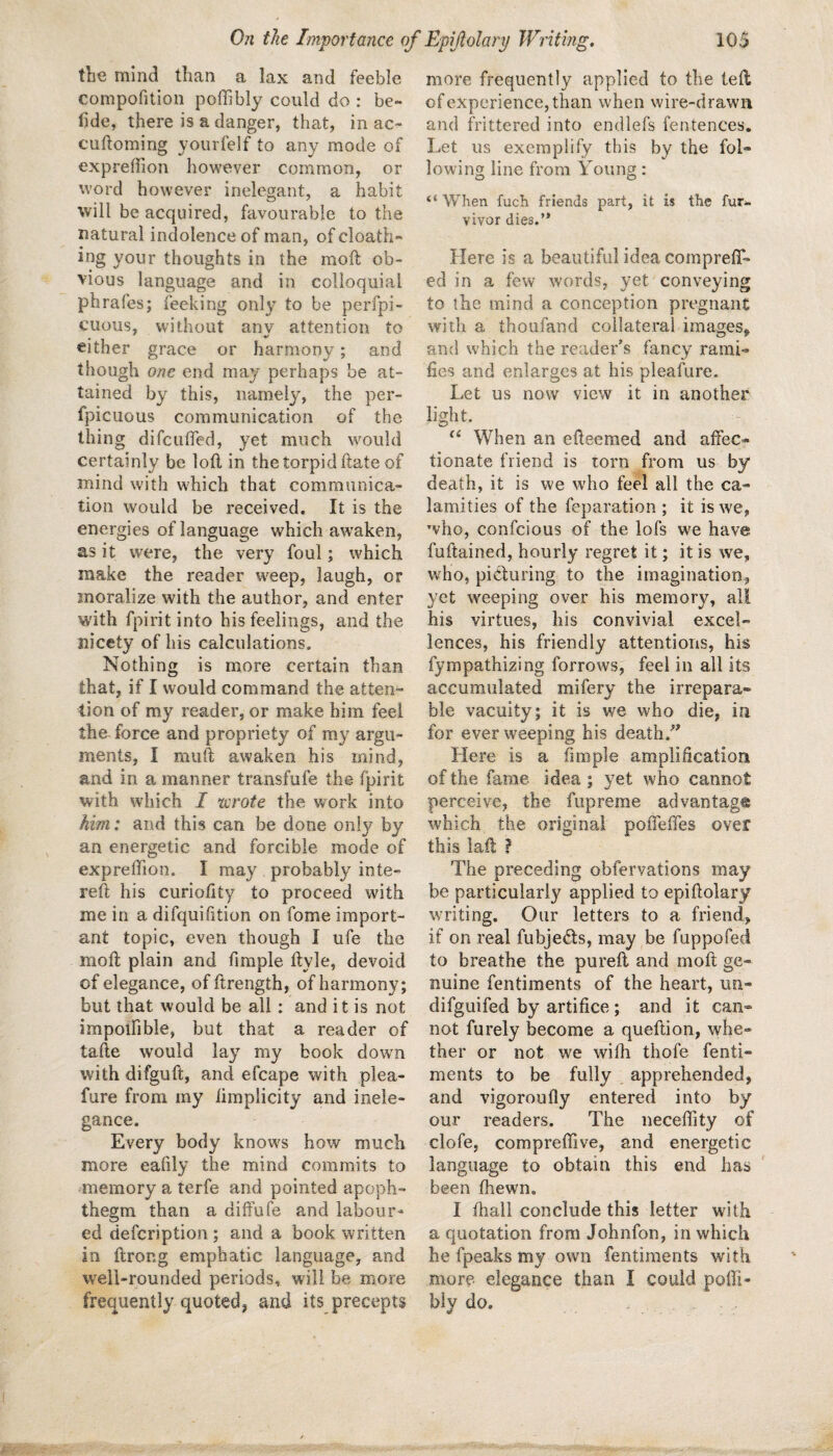 tbe mind than a lax and feeble conipofition poffibly could do : be¬ tide, there is a danger, that, in ac- cuftoming yourfelf to any mode of expreffion however common, or word however inelegant, a habit will be acquired, favourable to the natural indolence of man, of cloath- ing your thoughts in the moft ob¬ vious language and in colloquial phrafes; feeking only to be perfpi- cuous, without any attention to either grace or harmony; and though one end may perhaps be at¬ tained by this, namely, the per- fpicuous communication of the thing difctilTed, yet much would certainly be lofl in the torpid ftate of mind with which that communica¬ tion would be received. It is the energies of language which awaken, as it were, the very foul; which make the reader w^eep, laugh, or moralize with the author, and enter with fpiritinto his feelings, and the nicety of his calculations. Nothing is more certain than that, if I would command the atten¬ tion of my reader, or make him feel the force and propriety of my argu¬ ments, I miift awaken his mind, and in a manner transfufe the fpirit with which I xcrote the work into him: and this can be done only by an energetic and forcible mode of exprelTion. I may probably inte- reft his curiofity to proceed with me in a difquilition on fome import¬ ant topic, even though I ufe the moft plain and fimple ftyle, devoid of elegance, of ftrength, of harmony; but that would be all: and it is not impoifible, but that a reader of tafte would lay my book down with difguft, and efcape with plea- fure from my iiinplicity and inele¬ gance. Every body knows how much more ealily the mind commits to memory a terfe and pointed apoph¬ thegm than a diffufe and labour¬ ed defcription; and a book written in ftroRg emphatic language, and well-rounded periods, will be more frequently quoted, and its precepts more frequently applied to the left of experience, than when wire-drawn and frittered into endlefs fentences. Let us exemplify this by the fol¬ lowing line from Young: “ When fuch friends part, it is the fur- vivor dies.” Here is a beautiful idea cornpreff- ed in a few words, yet conveying to ihe mind a conception pregnant with a thoufand collateral images^ and which the reader’s fancy rami¬ fies and enlarges at his pleafure. Let us now view it in another light. “ When an efteemed and affec¬ tionate friend is torn from us by death, it is we who teel all the ca¬ lamities of the feparation ; it is we, who, confeious of the lofs we have fuftained, hourly regret it; it is we, who, picturing to the imagination, yet weeping over his memory, all his virtues, his convivial excel¬ lences, his friendly attentions, his fympathizing borrows, feel in all its accumulated mifery the irrepara¬ ble vacuity; it is we who die, in for ever weeping his death.’^ Here is a fimple amplification of the fame idea ; yet who cannot perceive, the fiipreme advantag® which the original poffeffes over this laft } The preceding obfervations may be particularly applied to epiftolary writing. Our letters to a friend, if on real fubjeds, may be fuppofed to breathe the pureft and moft ge¬ nuine fentiments of the heart, un- difguifed by artifice ; and it can¬ not furely become a queftion, whe¬ ther or not we wilh thofe fenti¬ ments to be fully apprehended, and vigoroufly entered into by our readers. The neceftity of clofe, compreflive, and energetic language to obtain this end has been fhewn. I ftiall conclude this letter with a quotation from Johnfon, in which he fpeaks my own fentiments with more elegance than I could pofti- bly do.