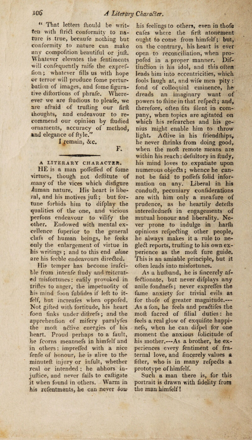 A Liter&r^ Chara&er. ^0^ That letters fliould be \vrit- ten with ftri<5l conformity to na¬ ture is true^ becaufe nothing but conformity to nature can make any compofition beautiful or juft. Whatever elevates the fentiments will confequently raife the expref- fion; whatever fills us with hope or terror will produce fome pertur¬ bation of images, and fome figura¬ tive diftortions of phrafe. Where- ever we are ftudious to pleafe, we are afraid of trufting our firft thoughts, and endeavour to re¬ commend our opinion by ftudied ornaments, accuracy of method, and elegance of ftyle/’ I remain, &c. F. A LITERARY CHARACTER. HE is a man poflefted of fome virtues, though not deftitute of many of the vices which disfigure iuman nature. His heart is libe¬ ral, and his motives juft; but for¬ tune forbids him to difplay the qualities of the one, and vicious perfons endeavour to vilify the other. Endowed with mental ex¬ cellence fuperior to the general clafs of human beings, he feeks only the enlargement of virtue in his writings ; and to this end alone are his feeble endeavours dire6lcd. His temper has become irafei- hle from intenfe ftudy and reiterat¬ ed misfortunes: eafily provoked in trifles to anger, the impetuofity of his mind foon fubfides if left to it- felf, but increafes when oppofed. Not gifted with fortitude, his heart foon finks under diltrefs; and the apprehenfion of mifery paralyfes the moft adtive energies of his heart. Proud perhaps to a fault, he fcorns meannefs in himfelf and in others: imprefied with a nice fenfe of honour, he is alive to the minuteft injury or infult, whether real or intended : he abhors in- juftice, and never fails to caftigate it w'hen found in others. Warm in his refentments, he can never Sow his feelings to others, even in thofe cafes where the firft atonement ought to come from himfelf; but, on the contrary, his heart is ever open to reconciliation, wdien pro- pofed in a proper manner. Dif- timftion is his idol, and this often leads him into eccentricities, which, fools laugh at, and wife men pity : fond of colloquial eminence, ho dreads an imaginary want of powers to fnine in that refpeft; and, therefore, often fits filent in com¬ pany, when topics are agitated on which his refearches and his ge¬ nius might enable him to throw light. Adive in his friendlhips, he never ftirinks from doing good, when the moft remote means are within his reach: defnltory in ftudy, his mind loves to expatiate upon numerous objects; whence he can¬ not be faid to poflefs folid infor¬ mation on any. Liberal in his condud, pecuniary confiderations are with him only a meafure of prudence, as he heartily detefts intereftednefs in engagements of mutual honour and liberality. Ne¬ ver prone to indulge in harfti opinions refpefting other people, he always makes it a rule to ne- gle6l reports, trufting to his own ex¬ perience as the moft fure guide. This is an amiable principle, but it often leads into misfortunes. As a huiband, he is fincerely af- feftionate, but never difplays any anile fondnefs; never exprefles the fame anxiet}^ for trivial evils as for thofe of greater magnitude.— As a fon, he feels and pra<ftifes the moft facred of filial duties: he feels a real glow of exquifite happi- nefs, w'hen lie can difpel for one moment the anxious folicitude of his mother.—As a brother, he ex¬ periences every fentiment of fra¬ ternal love, and fincerely values a fifter, who is in many refpe^ls a prototype of himfelf. Such a man there is, for this portrait is drawn with fidelity from the man himfelf!