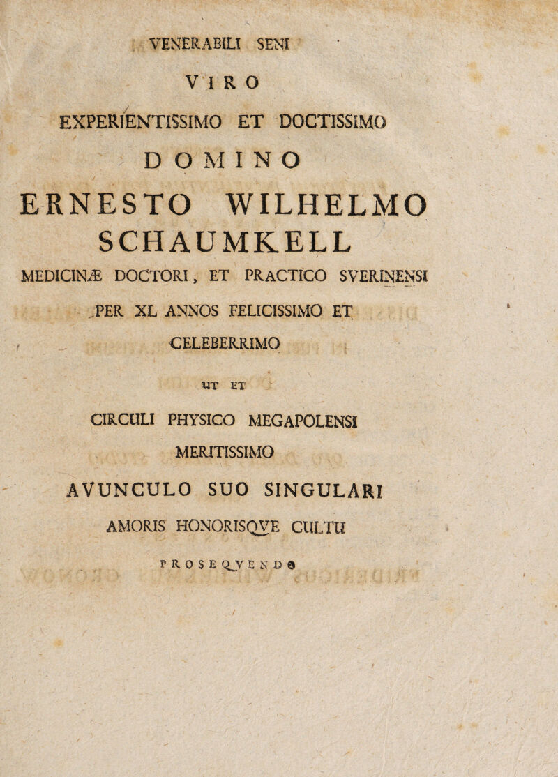 VENERABILI SENI V i R O EXPERIENTISSIMO ET DOCTISSIMO - DOMINO ERNESTO WILHELMO SCHAUMKELL MEDICINA DOCTORI, ET PRACTICO SVERINENSf PER XL ANNOS FELICISSIMO ET CELEBERRIMO _ * \ - UT ET CIRCULI PHYSICO MEGAPOLENSI MERITISSIMO : ■ ' ■ ■ : ■ ■ \ AVUNCULO SUO SINGULARI AMORIS HONORISQVE CULTU PROSE Q_V E S B 8 /