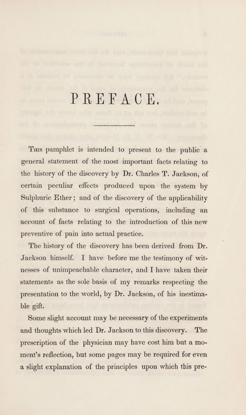 PREFACE. This pamphlet is intended to present to the public a general statement of the most important facts relating to the history of the discovery by Dr. Charles T. Jackson, of certain peculiar effects produced upon the system by Sulphuric Ether ; and of the discovery of the applicability of this substance to surgical operations, including an account of facts relating to the introduction of this new preventive of pain into actual practice. The history of the discovery has been derived from Dr. Jackson himself. I have before me the testimony of wit¬ nesses of unimpeachable character, and I have taken their statements as the sole basis of my remarks respecting the presentation to the world, by Dr. Jackson, of his inestima¬ ble gift. Some slight account may be necessary of the experiments and thoughts which led Dr. Jackson to this discovery. The prescription of the physician may have cost him but a mo¬ ment’s reflection, but some pages may be required for even a slight explanation of the principles upon which this pre-