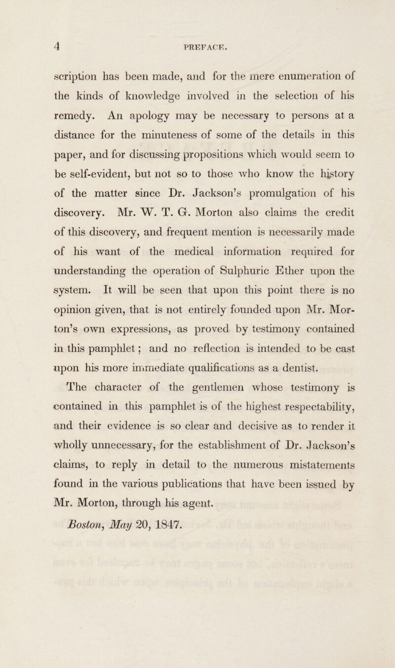 scription has been made, and for the mere enumeration of the kinds of knowledge involved in the selection of his remedy. An apology may be necessary to persons at a distance for the minuteness of some of the details in this paper, and for discussing propositions which would seem to be self-evident, but not so to those who know the history of the matter since Dr. Jackson’s promulgation of his discovery. Mr. W. T. G. Morton also claims the credit of this discovery, and frequent mention is necessarily made of his want of the medical information required for understanding the operation of Sulphuric Ether upon the system. It will be seen that upon this point there is no opinion given, that is not entirely founded upon Mr. Mor¬ ton’s own expressions, as proved by testimony contained in this pamphlet; and no reflection is intended to be cast upon his more immediate qualifications as a dentist. The character of the gentlemen whose testimony is contained in this pamphlet is of the highest respectability, and their evidence is so clear and decisive as to render it wholly unnecessary, for the establishment of Dr. Jackson’s claims, to reply in detail to the numerous mistatements found in the various publications that have been issued by Mr. Morton, through his agent. Boston, May 20, 1847.