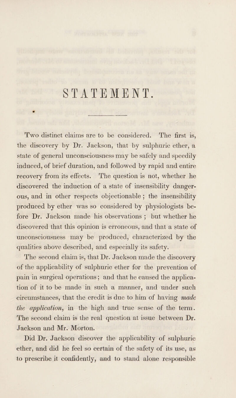 STATEMENT. Two distinct claims are to be considered. The first is, the discovery by Dr. Jackson, that by sulphuric ether, a state of general unconsciousness may be safely and speedily induced, of brief duration, and followed by rapid and entire recovery from its effects. The question is not, whether he discovered the induction of a state of insensibility danger¬ ous, and in other respects objectionable ; the insensibility produced by ether was so considered by physiologists be¬ fore Dr. Jackson made his observations ; but whether he discovered that this opinion is erroneous, and that a state of unconsciousness may be produced, characterized by the qualities above described, and especially its safety. The second claim is, that Dr. Jackson made the discovery of the applicability of sulphuric ether for the prevention of pain in surgical operations; and that he caused the applica¬ tion of it to be made in such a manner, and under such circumstances, that the credit is due to him of having made the application, in the high and true sense of the term. The second claim is the real question at issue between Dr. Jackson and Mr. Morton. Did Dr. Jackson discover the applicability of sulphuric ether, and did he feel so certain of the safety of its use, as to prescribe it confidently, and to stand alone responsible