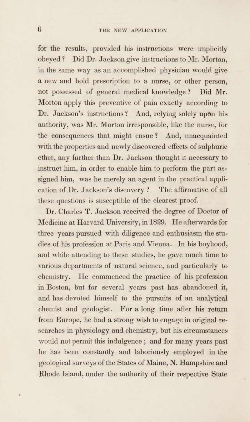 for the results, provided his instructions were implicitly obeyed ? Did Dr. Jackson give instructions to Mr. Morton, in the same way as an accomplished physician would give a new and bold prescription to a nurse, or other person, not possessed of general medical knowledge ? Did Mr. Morton apply this preventive of pain exactly according to Dr. Jackson’s instructions ? And, relying solely upon his authority, was Mr. Morton irresponsible, like the nurse, for the consequences that might ensue ? And, unacquainted with the properties and newly discovered effects of sulphuric ether, any further than Dr. Jackson thought it necessary to instruct him, in order to enable him to perform the part as¬ signed him, was he merely an agent in the practical appli¬ cation of Dr. Jackson’s discovery ? The affirmative of all these questions is susceptible of the clearest proof. Dr. Charles T. Jackson received the degree of Doctor of Medicine at Harvard University, in 1829. He afterwards for three years pursued with diligence and enthusiasm the stu¬ dies of his profession at Paris and Vienna. In his boyhood, and while attending to these studies, he gave much time to various departments of natural science, and particularly to chemistry. He commenced the practice of his profession in Boston, but for several years past has abandoned it, and has devoted himself to the pursuits of an analytical chemist and geologist. For a long time after his return from Europe, he had a strong wish to engage in original re¬ searches in physiology and chemistry, but his circumstances would not permit this indulgence ; and for many years past he has been constantly and laboriously employed in the geological surveys of the States of Maine, N. Hampshire and Rhode Island, under the authority of their respective State