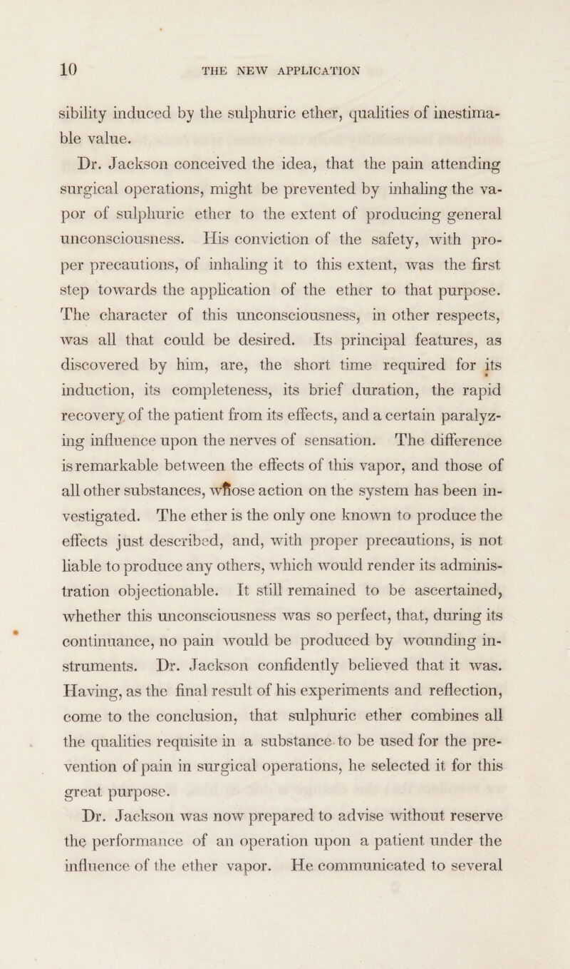 sibility induced by the sulphuric ether, qualities of inestima¬ ble value. Dr. Jackson conceived the idea, that the pain attending surgical operations, might be prevented by inhaling the va¬ por of sulphuric ether to the extent of producing general unconsciousness. His conviction of the safety, with pro¬ per precautions, of inhaling it to this extent, was the first step towards the application of the ether to that purpose. The character of this unconsciousness, in other respects, was all that could be desired. Its principal features, as discovered by him, are, the short time required for its induction, its completeness, its brief duration, the rapid recovery of the patient from its effects, and a certain paralyz¬ ing influence upon the nerves of sensation. The difference is remarkable between the effects of this vapor, and those of all other substances, wflose action on the system has been in¬ vestigated. The ether is the only one known to produce the effects just described, and, with proper precautions, is not liable to produce any others, which would render its adminis¬ tration objectionable. It still remained to be ascertained, whether this unconsciousness was so perfect, that, during its continuance, no pain would be produced by wounding in¬ struments. Dr. Jackson confidently believed that it was. Having, as the final result of his experiments and reflection, come to the conclusion, that sulphuric ether combines all the qualities requisite in a substance to be used for the pre¬ vention of pain in surgical operations, he selected it for this great purpose. Dr. Jackson was now prepared to advise without reserve the performance of an operation upon a patient under the influence of the ether vapor. He communicated to several