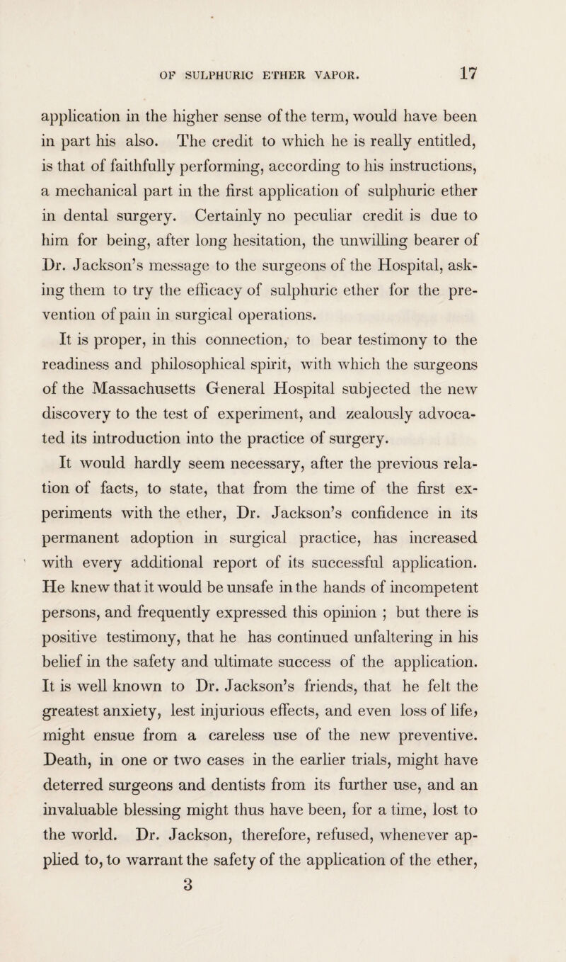 application in the higher sense of the term, would have been in part his also. The credit to which he is really entitled, is that of faithfully performing, according to his instructions, a mechanical part in the first application of sulphuric ether in dental surgery. Certainly no peculiar credit is due to him for being, after long hesitation, the unwilling bearer of Dr. Jackson’s message to the surgeons of the Hospital, ask¬ ing them to try the efficacy of sulphuric ether for the pre¬ vention of pain in surgical operations. It is proper, in this connection, to bear testimony to the readiness and philosophical spirit, with which the surgeons of the Massachusetts General Hospital subjected the new discovery to the test of experiment, and zealously advoca¬ ted its introduction into the practice of surgery. It would hardly seem necessary, after the previous rela¬ tion of facts, to state, that from the time of the first ex¬ periments with the ether, Dr. Jackson’s confidence in its permanent adoption in surgical practice, has increased with every additional report of its successful application. He knew that it would be unsafe in the hands of incompetent persons, and frequently expressed this opinion ; but there is positive testimony, that he has continued unfaltering in his belief in the safety and ultimate success of the application. It is well known to Dr. Jackson’s friends, that he felt the greatest anxiety, lest injurious effects, and even loss of life* might ensue from a careless use of the new preventive. Death, in one or two cases in the earlier trials, might have deterred surgeons and dentists from its further use, and an invaluable blessing might thus have been, for a time, lost to the world. Dr. Jackson, therefore, refused, whenever ap¬ plied to, to warrant the safety of the application of the ether, 3