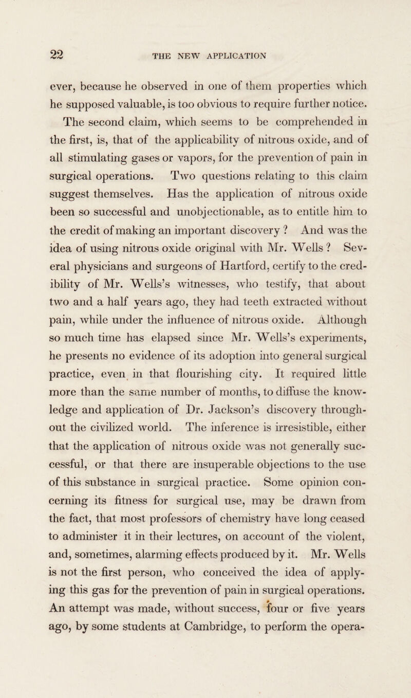 ever, because he observed in one of them properties which he supposed valuable, is too obvious to require further notice. The second claim, which seems to be comprehended in the first, is, that of the applicability of nitrous oxide, and of all stimulating gases or vapors, for the prevention of pain in surgical operations. Two questions relating to this claim, suggest themselves. Has the application of nitrous oxide been so successful and unobjectionable, as to entitle him to the credit of making an important discovery ? And was the idea of using nitrous oxide original with Mr. Wells ? Sev¬ eral physicians and surgeons of Hartford, certify to the cred¬ ibility of Mr. Wells’s witnesses, who testify, that about two and a half years ago, they had teeth extracted without pain, while under the influence of nitrous oxide. Although so much time has elapsed since Mr. Wells’s experiments, he presents no evidence of its adoption into general surgical practice, even in that flourishing city. It required little more than the same number of months, to diffuse the know¬ ledge and application of Hr. Jackson’s discovery through¬ out the civilized world. The inference is irresistible, either that the application of nitrous oxide was not generally suc¬ cessful, or that there are insuperable objections to the use of this substance in surgical practice. Some opinion con¬ cerning its fitness for surgical use, may be drawn from the fact, that most professors of chemistry have long ceased to administer it in their lectures, on account of the violent, and, sometimes, alarming effects produced by it. Mr. Wells is not the first person, who conceived the idea of apply¬ ing this gas for the prevention of pain in surgical operations. An attempt was made, without success, four or five years ago, by some students at Cambridge, to perform the opera-