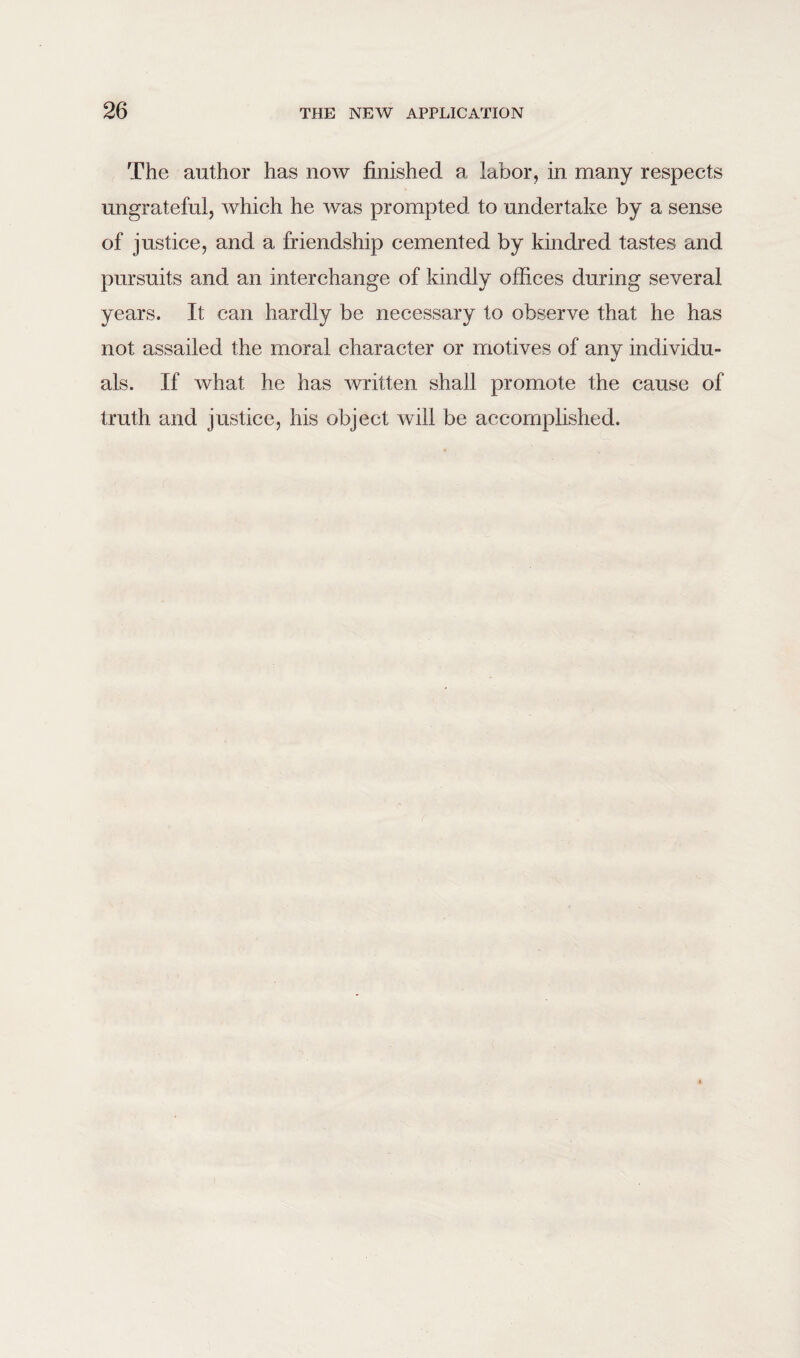 The author has now finished a labor, in many respects ungrateful, which he was prompted to undertake by a sense of justice, and a friendship cemented by kindred tastes and pursuits and an interchange of kindly offices during several years. It can hardly be necessary to observe that he has not assailed the moral character or motives of any individu¬ als. If what he has written shall promote the cause of truth and justice, his object will be accomplished.