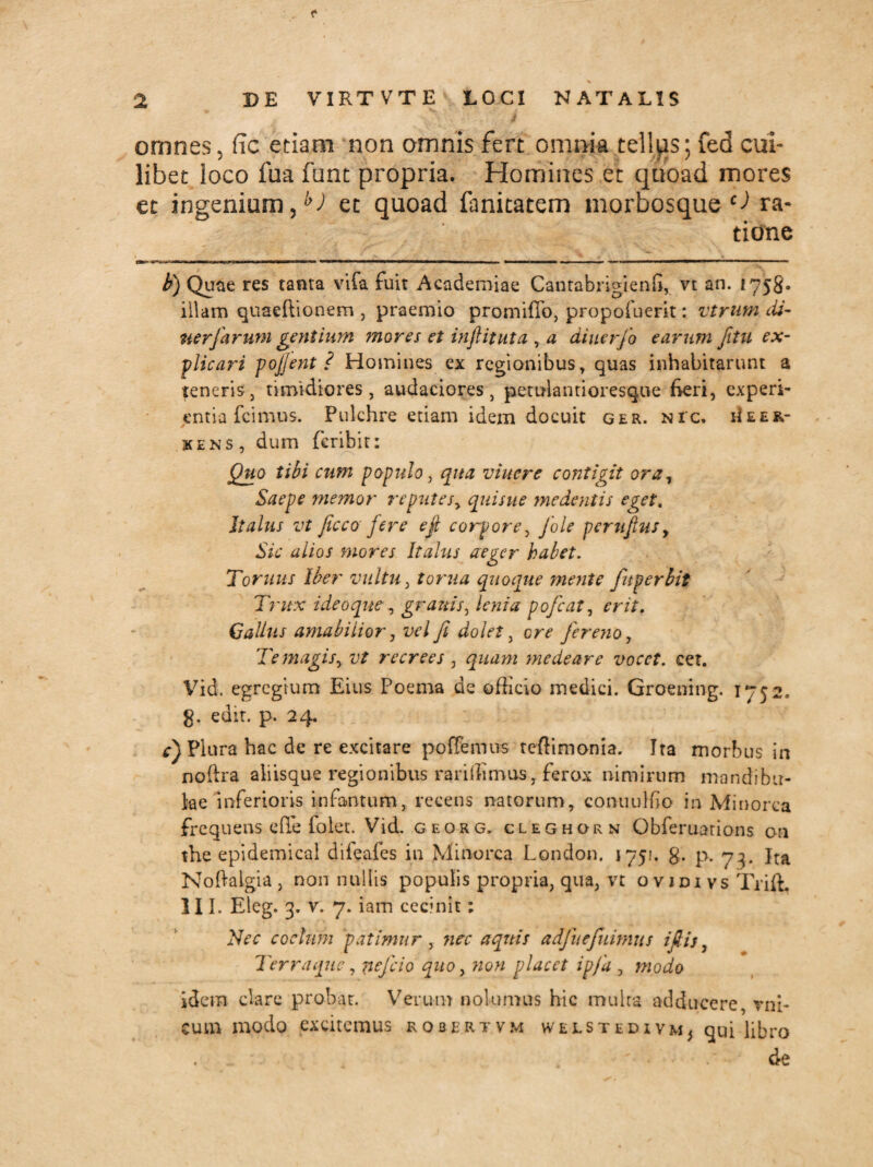 / \ jh omnes 5 ftc etiam non omnis fert omnia tellus; fed cui¬ libet loco fua funt propria. Homines et quoad mores et ingenium,h) et quoad fanitatem morbosque ^ ra¬ tione b) Quae res tanta vifa fuit Academiae Cantabrigienfi, vt an. 1758. illam quaeftionem , praemio promifTo, propofuerit: vtrum di- uerfarum gentium ?nores et inftituta , a diuerfo earum Jitu ex¬ plicari pojjent ? Homines ex regionibus, quas inhabitarunt a teneris, timidiores, audaciores, petulantioresque fieri, experi¬ entia fcimus. Pulchre etiam idem docuit ger. nic. eIeer- kens, dum feribit: Quo tibi cum populo, qua viuere contigit ora, Saepe memor reputes, quisue medentis eget. Italus vt ficco fere ejl corpore, fole perujtusy Sic alios mores Italus aeger habet. Tornus Iber vultu, torua quoque mente fuperbit Trux ideo que, granis, lenia pofcat, erit. Gallus amabilior, vel fi dolet, fiereno, Te magis, recrees , quam medear e vocet, cet. Vid. egregium Eius Poema de officio medici. Groening. 1752. g. edit. p. 24. r) Plura hac de re excitare po {femus teffimonia. Ira morbus in noftra aliisque regionibus rariffimus, ferox nimirum mandibu¬ lae inferioris infantum,. recens natorum, conuuluo in Minorca frequens effe folet. Vid. georg. cleghorn Gbferuations on the epidemical difeafes in Minorca London. 1751. g. p. 73. Jra Noftaigia , non nullis populis propria, qua, vt o vidi vs Tiiffi III. Eleg. 3. v. 7. iam cecinit: Nec coelum patimur , nec aquis adfiuefiuimus i fi is, Terraque, neficio quo, wo» placet ipfia , modo idem dare probat. Verum nolumus hic multa adducere, vni- cum modo excitemus robertvm welstedivm^ qui libro de