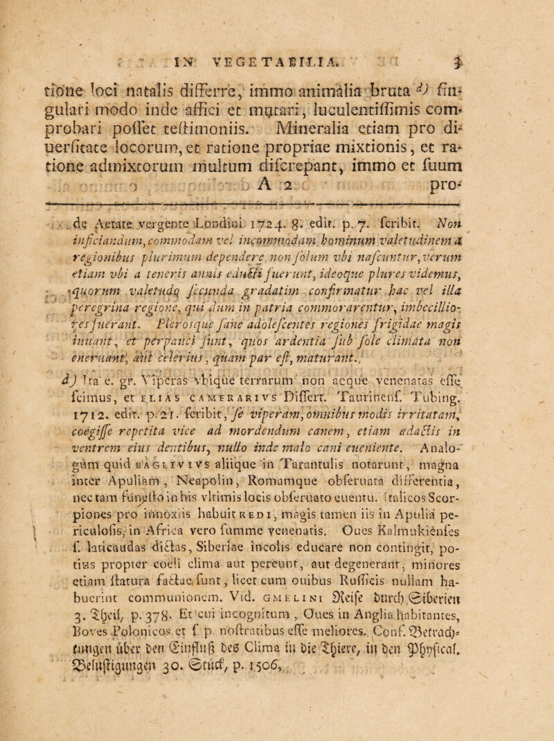 tione loci natalis differre, immo animalia bruta '&) fi li¬ gula r i modo inde affici et imitari, luculentiffimis com¬ probari poliet teftimoniis. Mineralia etiam pro di- uerlitate locorum,et ratione propriae mixtionis, et ra¬ tione admixtorum multum difcrepant, immo et fuum A 2 pro¬ de Aetate vergente Londini 1724. g. edit. p. 7. fcribir. Noti infitiandum, commodam vel incommodam hominum valetudinem x regionibus plurimum de pendere, non folum vbi nafcitntur, verum etiam vbi a teneris annis eduili fuerunt, id coque plures videmus, *quorum vaktudq fecunda grqdatim -.confirmatur hac vel illa peregrina regione, qui dum in patria commorarentur, imbecillio¬ res juCrani. Plerosque Jane adolefcentes regiones frigidae magis innant, et pirpauci junt, quos ardentia fub fole climata non cnemant, did celerius, quam par e fi, maturant., dj Ira c. gf. Viperas Vbi que terrarum non aeque venenatas eflq. fcimus, et elias c a mer ari vs Differt. Taurinenf. Tiibing. 1712. edit, p. 21. feribit, fe viperam, omnibus modis irritatam, coegiffe repetita vice ad mordendum canem, etiam adactis in ventrem eius dentibus? nullo inde malo cani eueniente. Analo¬ gum quid baglxvivs aliique in Tarantulis notarunt, magna inter Apuliam, Neapolin, Romamque obferuara differentia, nectam fundknnhis vlrimis locis obferuato euentu. Italicos Scor¬ piones pro innoxiis habuit redi, magis tamen iis in Apulia pe- riculolis, in Africa vero fumme venenatis. Oucs Kalmukienfes f. laticaudas ditias, Siberiae incolis educare non contingit, po¬ tius propter coeli clima aut pereunt, aut degenerant, minores etiam datura faffcae, funt, licet cum ouibus Rufucis nullam ha¬ buerint communionem. Vid. gmelini 9{eife burd).©t&erieit 3. p. 378- Et-cui incognitum , Oues in Anglia:habitantes. Boves Polonicos et f p. noftratibus effe meliores. Conf. ©efrctdp tutigen uber Den Sinfhtf} t>e$ Clima in Die ^ierc, in Den §3§t)fica[f 33efujHgungen 30» ©tucf, p. 1506, \