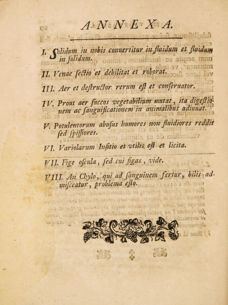 « * * « J o r''s' A N N E X A. r ^ ■■ - . . j, Colidum in nobis conuertitur in fluidum et fluidum ^ i;/ jolidiim. i »sfimnr' rnnr5 v • ^ < -J * * K < * . L ... - - •, •• , ■ i  y/ . * . . ' r’lil II. Venae fetfio 'et debilitat et roborat. - III. Aer et deflruffor rerum efl et confer itator. . iV IV. Prout aer fliccos vegetabilium mutat, ita digeftio- •nem ac fanguificationem in animalibus adiuuat. V. Potulentorum abufus humores sion fluidiores reddit fed fpijflores. » m. ■ h >■ * • * F/. Variolarum Infitio et vtilis efl et licita. VII. Fige ofcula, fed cui figas , vide. VIII. Aii Chylo, qui ad fanguinem fertur, bilis ad- mifceatur, problema efto. ■ e ^ , * • ’4 < VA ► 4’ * »14 l .i t,» V c cwi