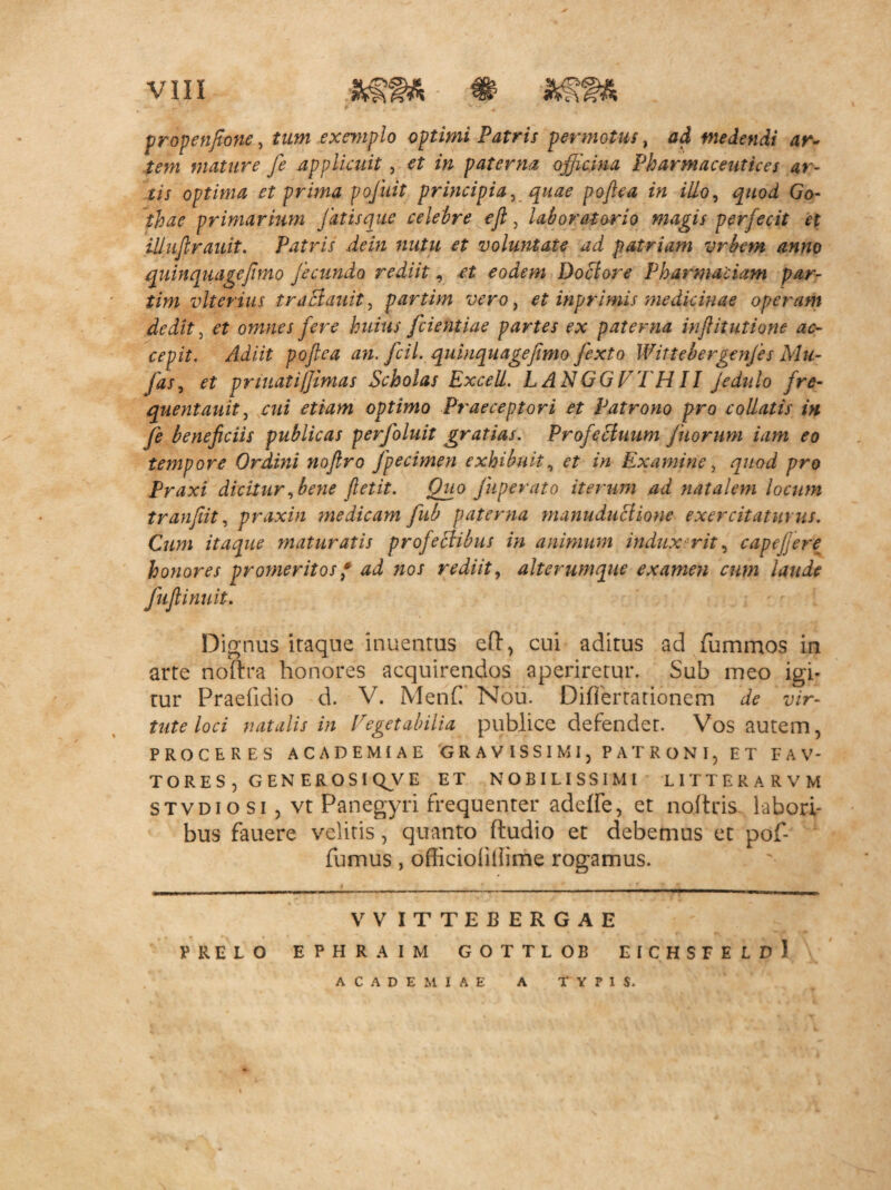 propenfione, tam exemplo optimi Patris permotus, ad medendi ar~ tem mature fe applicuit, et in paterna officina Pharmaceutica ar¬ tis optima et prima pojuit principia, quae poftca in ilio, quod Go- thae primarium J at is que celebre eji, laborator io magis perfecit et illuflrauit. Patris dein nutu et voluntate ad patriam vrbem anno quinquagefimo fecundo rediit, et eodem Doclore Pharmadam par- tim vlterius traSauit, partim vero, et inprimis medicinae operam dedit, et omnes fere huius fcientiae partes ex paterna inftitutione ac¬ cepit. Adiit poftca an. fcil. quinquagefimo fexto Wittebergenjes Mu- Jds, et pmuatifjimas Scholas Exceli. LANGGVTHII Jedulo fre- quentauit, cui etiam optimo Praeceptori et Patrono pro collatis in fe beneficiis publicas perfoluit gratias. Profectuum Jkorum iam eo tempore Ordini noftro fpecimen exhibuit, et in Examine, quod pro Praxi dicitur,bene ftetit. Quo fup e rato iterum .ad natalem locum tranfiit, praxin medicam fub paterna manuduHione exercitaturus. Cum itaque maturatis profectibus in animum indux rit, capefjere honores promeritos * ad nos rediit, alterumque examen cum laude Juftinuit. Dignus itaque inuentus eft, cui aditus ad fummos in arte noftra honores acquirendos aperiretur. Sub meo igi¬ tur Praefidio d. V. Menf Nou. Difiertationem de vir¬ tute loci natalis in Vegetabilia publice defendet. Vos autem, PROCERES ACADEMIAE GRAVISSIMI, PATRONI, ET FAV- TORES, GENEROSI Q^V E ET NOBILISSIMI LITTERA RVM stvdiosi , vt Panegyri frequenter addfe, et noftris labori¬ bus fauere velitis, quanto (ludio et debemus et pof- fumus, officioiiilime rogamus. VVITTEBERGAE PRELO EPHRAIM GOTTLOB EICHSFELdI ACADEMIAE A TYPIS.