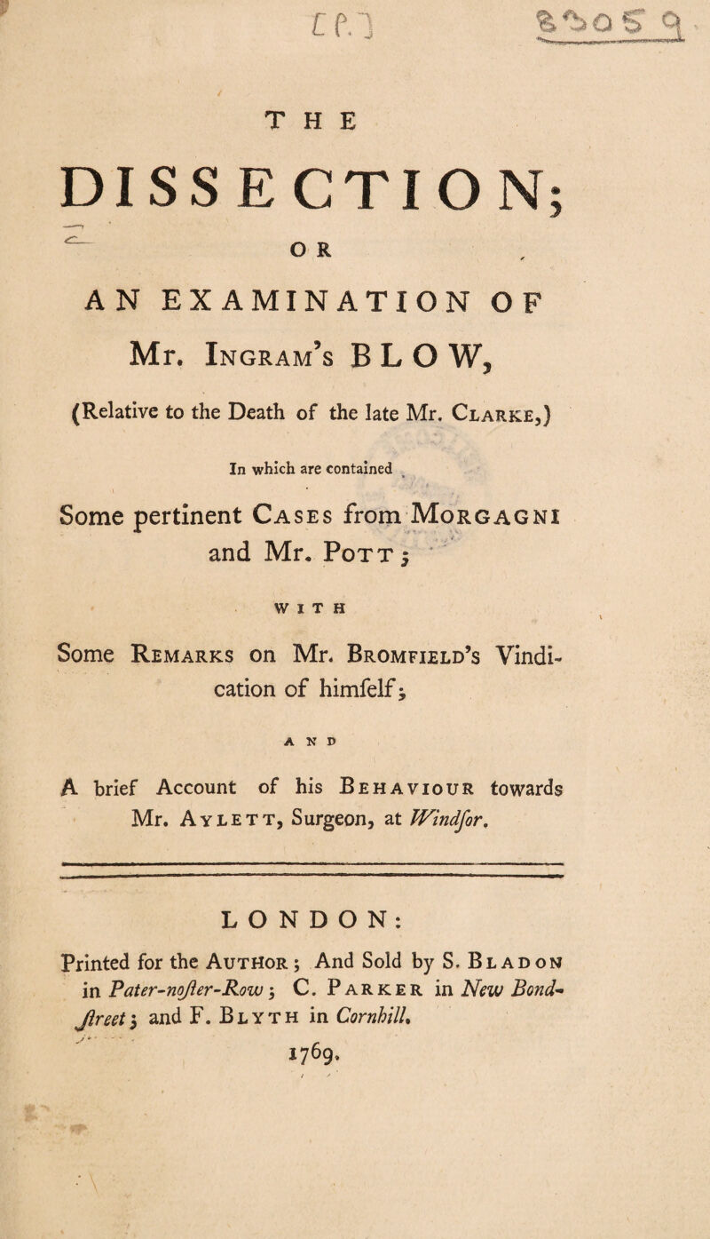 DISSECTION o R A N EXAMINATION OF Mr. Ingram’s BLO W, (Relative to the Death of the late Mr. Clarke,) In which are contained Some pertinent Cases from Morgagni ___ , , , ¥ and Mr* Pott 5 WITH Some Remarks on Mr. Bromfield’s Vindi¬ cation of himfelf j AND A brief Account of his Behaviour towards Mr. Aylett, Surgeon, at JVindfor, LONDON: Printed for the Author; And Sold by S. Bladon in Pater-noJier-Roiv, C. Parker in New Bond- Jireet5 and F. Blyth in CornhilU 1769.