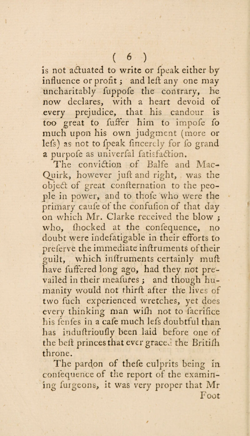 is not actuated to write or fpeak either by influence or profit; and left any one may uncharitably fuppofe the contrary, he now declares, with a heart devoid of every prejudice, that his candour is too great to fuffer him to impofe fo much upon his own judgment (more or lefs) as not to fpeak flncercly for fo grand a purpofe as univerfal fatisfaction. The conviction of Balfe and Mac- Quirk, however juft and right, was the objeCt of great confternation to the peo¬ ple in power, and to thofe who were the primary caufeofthe confufion of that day on which Mr. Clarke received the blow ; who, fhocked at the confequence, no doubt were indefatigable in their efforts to preferve the immediate inftruments of their guilt, which inftruments certainly muft have buffered long ago, had they not pre¬ vailed in their meafufes ; and though hu¬ manity would not fhirft after the lives of two fuch experienced Wretches, yet does every thinking man wifh not to facrifice his fenfes in a cafe much lefs doubtful than has induftrioufly been laid before one of the heft princes that ever graced the Britifh throne. The pardon of thefe culprits being in confequence of the report of the examin¬ ing furgeons, it was very proper that Mr Foot