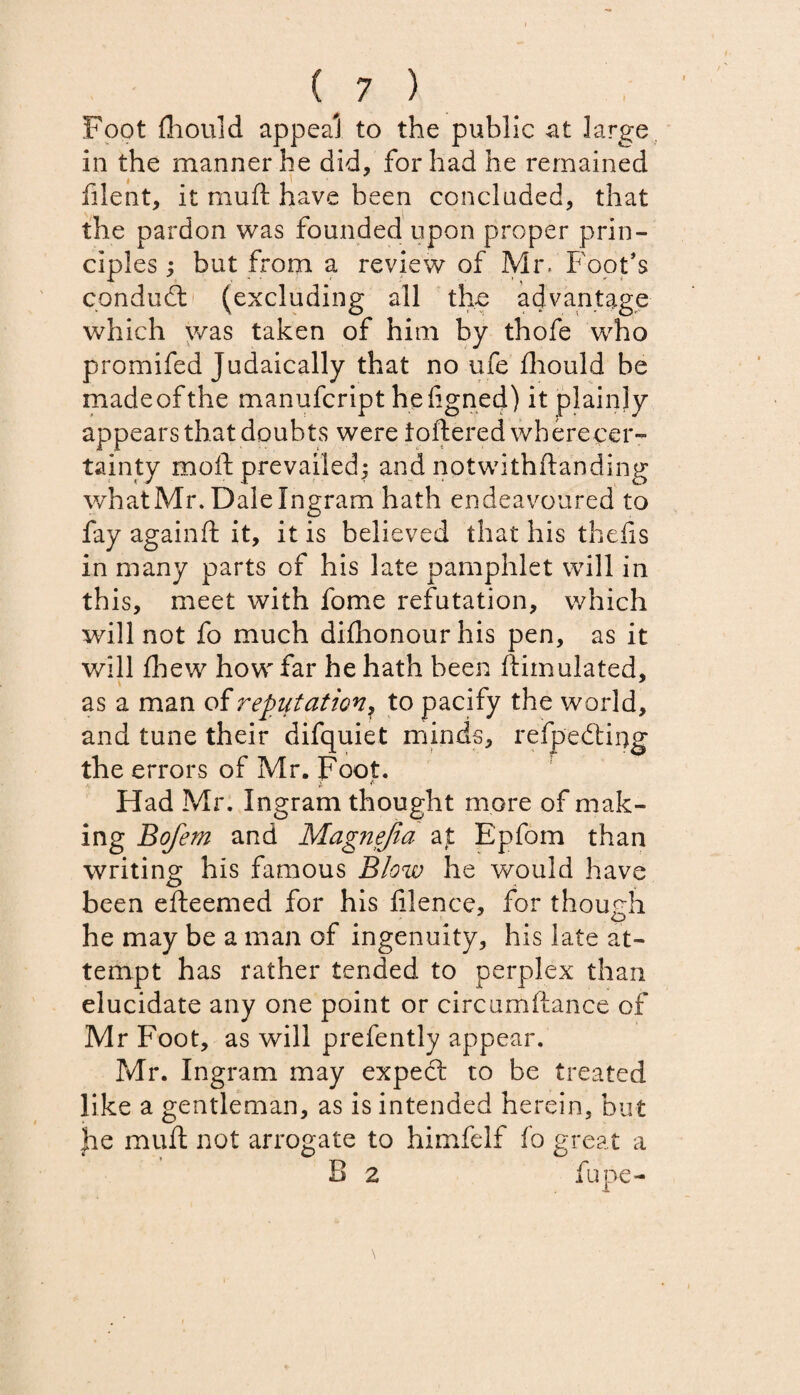 Foot (hould appeal to the public at large in the manner he did, for had he remained filent, it mu ft have been concluded, that the pardon was founded upon proper prin¬ ciples ; but from a review of Mr. Foot’s conduct (excluding all the advantage which was taken of him by thofe who promifed Judaically that no ufe fhould be made of the manufcript heftgned) it plainly appears that doubts were toftered wberecer- tainty moft prevailed; and nptwithftanding whatMr. Dale Ingram hath endeavoured to fay againft it, it is believed that his thefts in many parts of his late pamphlet will in this, meet with fome refutation, which will not fo much difhonourhis pen, as it will fhew how far he hath been ftimulated, as a man of reputation, to pacify the world, and tune their difquiet minds, refpedting the errors of Mr. Foot. vV <f> Had Mr. Ingram thought more of mak¬ ing Bofem and Mag?iejia ajt Epfom than writing his famous Blow he would have been efteemed for his filence, for though he may be a man of ingenuity, his late at¬ tempt has rather tended to perplex than elucidate any one point or circumftance of Mr Foot, as will prefently appear. Mr. Ingram may expect to be treated like a gentleman, as is intended herein, but he muft not arrogate to himfelf fo great a B 2 fupe-