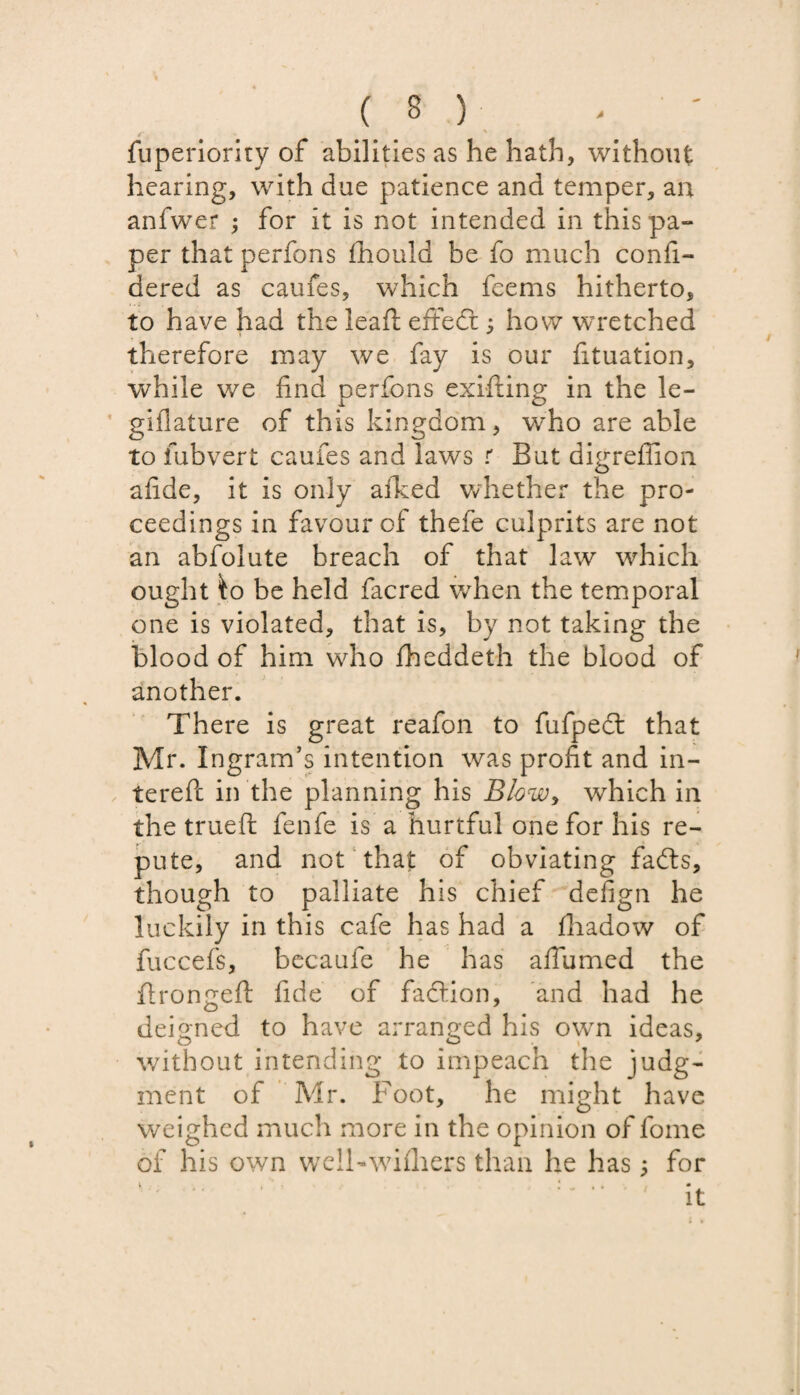 fuperiority of abilities as he hath, without hearing, with due patience and temper, an anfwer ; for it is not intended in this pa¬ per that perfons fhould be fo much confi- dered as caufes, which feems hitherto, to have had the leaf! effedr 5 how wretched therefore may we fay is our fituation, while we find perfons exifting in the le- giflature of this kingdom, who are able to fubvert caufes and laws r But digreffion afide, it is only allied whether the pro¬ ceedings in favour of thefe culprits are not an abfolute breach of that law which ought ko be held facred when the temporal one is violated, that is, by not taking the blood of him who fheddeth the blood of another. There is great reafon to fufpedt that Mr. Ingram’s intention was profit and fil¬ tered in the planning his Blow, which in the trueft fenfe is a hurtful one for his re¬ pute, and not that of obviating fadts, though to palliate his chief defign he luckily in this cafe has had a fhadow of fuccefs, becaufe he has afiumed the flrongeft fide of fadtion, and had he deigned to have arranged his own ideas, without intending to impeach the judg¬ ment of Mr. Foot, he might have weighed much more in the opinion of fome of his own welFwifhers than he has; for it