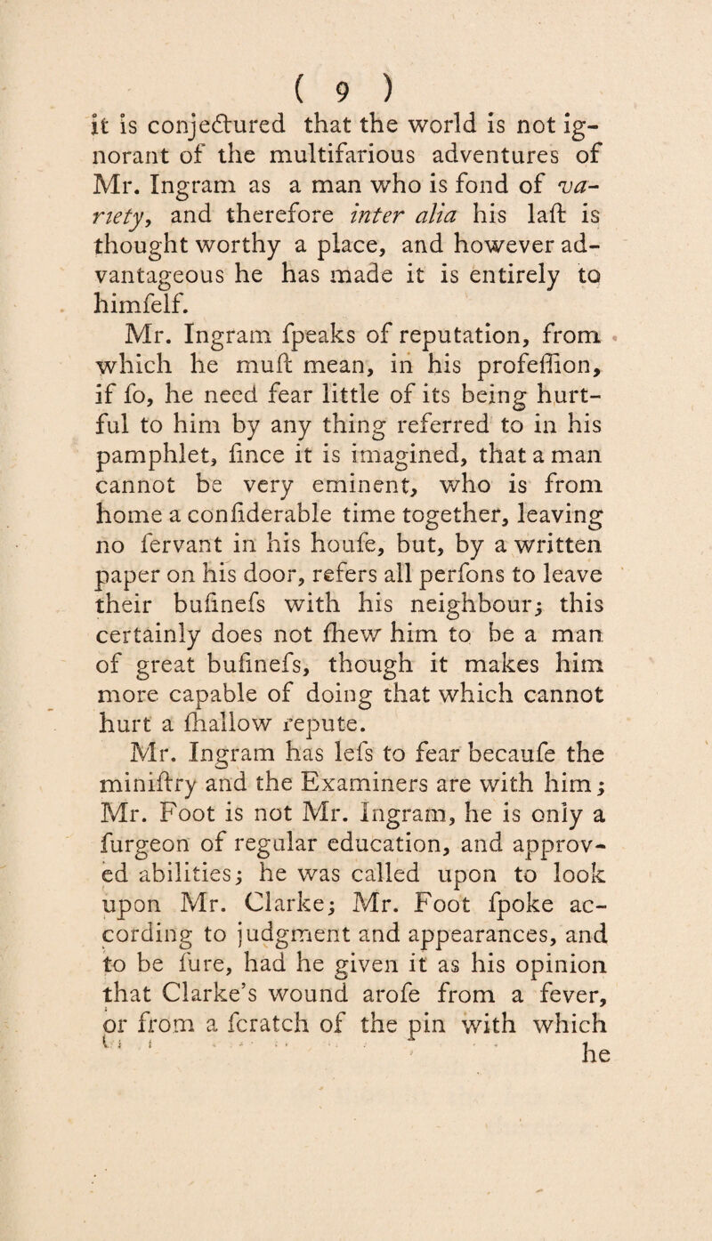 it is conjectured that the world Is not ig¬ norant of the multifarious adventures of Mr. Ingram as a man who is fond of va¬ riety, and therefore inter alia his laft is thought worthy a place, and however ad¬ vantageous he has made it is entirely to himfelf. Mr. Ingram fpeaks of reputation, from which he muit mean, in his profeflion, if fo, he need fear little of its being hurt¬ ful to him by any thing referred to in his pamphlet, fmce it is imagined, that a man cannot be very eminent, who is from home a confiderable time together, leaving no fervant in his houfe, but, by a written paper on his door, refers all perfons to leave their bufinefs with his neighbour; this certainly does not fhew him to be a man of great bufinefs, though it makes him more capable of doing that which cannot hurt a fhallow repute. Mr. Ingram has lefs to fear becaufe the miniftry and the Examiners are with him; Mr. Foot is not Mr. Ingram, he is only a furgeon of regular education, and approv¬ ed abilities; he was called upon to look upon Mr. Clarke; Mr. Foot fpoke ac¬ cording to judgment and appearances, and to be fure, had he given it as his opinion that Clarke’s wound arofe from a fever, or from a fcratch of the pin with which U ‘ * he
